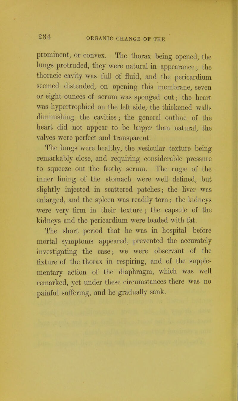 prominent, or convex. The thorax being opened, the lungs protruded, they were natural in appearance; the thoracic cavity was full of fluid, and the pericardium seemed distended, on opening this membrane, seven or eight ounces of serum was sponged out; the heart was hypertrophied on the left side, the thickened walls diminishing the cavities; the general outline of the heart did not appear to be larger than natural, the valves were perfect and transparent. The lungs were healthy, the vesicular texture being remarkably close, and requiring considerable pressure to squeeze out the frothy serum. The rugse of the inner lining of the stomach were well defined, but slightly injected in scattered patches; the hver was enlarged, and the spleen was readily torn; the kidneys were very firm in their texture; the capsule of the kidneys and the pericardium were loaded with fat. The short period that he was in hospital before mortal symptoms appeared, prevented the accm-ately investigating the case; we were observant of the fixture of the thorax in respiring, and of the supple- mentary action of the diaphragm, which was well remarked, yet under these circumstances there was no painful suffering, and he gradually sank.