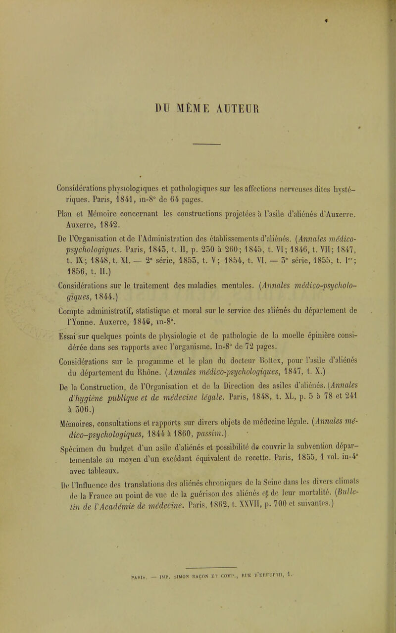 DU MME AUTEUR Considérations physiologiques et pathologiques sur les affections nerveuses dites hysté- riques. Paris, 4841, in-8° de 64 pages. Plan et Mémoire concernant les constructions projetées à l'asile d'aliénés d'Auxerre. Auxerre, 1842. De l'Organisation et de l'Administration des établissements d'aliénés. (Annales médico- psychologiques. Paris, 1843, t. H, p. 250 à 200; 1845, t. VI; 1846, t. VII; 1847, t. IX; 1848, t. XI. — 2° série, 1855, t. V; 1854, t. VI. — 5e série, 1855, t. Pr; 1856, t. II.) Considérations sur le traitement des maladies mentales. (Annales médico-psycholo- giques, 1844.) Compte administratif, statistique et moral sur le service des aliénés du déparlement de l'Yonne. Auxerre, 1846, in-8°. Essai sur quelques points de physiologie et de pathologie de la moelle épinière consi- dérée dans ses rapports avec l'organisme. In-8° de 72 pages. Considérations sur le progamme et le plan du docteur Botlex, pour l'asile d'aliénés du département du Rhône. (Annales médico-psychologiques, 1847, t. X.) De la Construction, de l'Organisation et de la Direction des asiles d'aliénés. (Annales d'hygiène publique et de médecine légale. Paris, 1848, t. XL, p. 5 a 78 et '241 à 506.) Mémoires, consultations et rappôrts sur divers objets de médecine légale. (Annales mé- dico-psychologiques, 1844 à 1860, passim.) Spécimen du budget d'un asile d'aliénés et possibilité de couvrir la subvention dépar- tementale au moyen d'un excédant équivalent de recette. Paris, 1855, 1 vol. in-4° avec tableaux. De l'Influence des translations des aliénés chroniques de la Seine dans les divers climats de la France au point de vue de la guérison des aliénés et de leur mortalité. (Bulle- tin de l'Académie de médecine. Paris. 1862, t. XXVII, p. 700 et suivantes.) PAMS. - IMP. SIMON RAÇON ET COSfP., RUE li'KI'.Fl rm. I.