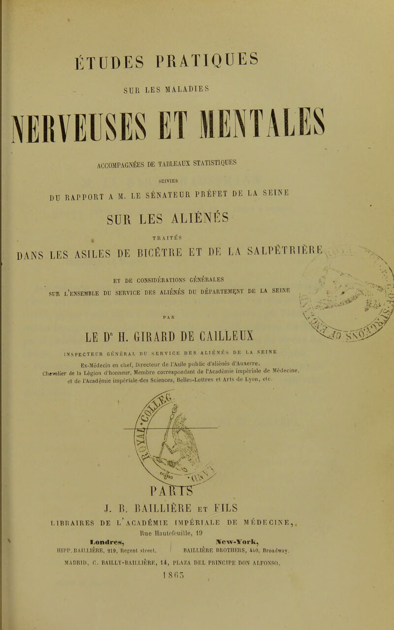 ÉTUDES PRATIQUES SUR LES MALADIES ACCOMPAGNÉES DE TABLEAUX STATISTIQUES SUIVIES DU RAPPORT A M. LE SÉNATEUR PRÉFET DE LA SEINE SUR LES ALIÉNÉS TRAITÉS DANS LES ASILES DE BICÊTRE ET DE LA SALPÊTRÏÈRE ET DE CONSIDÉRATIONS GÉNÉRALES SUR l'ensemble DU SERVICE DES ALIÉNÉS DU DÉPARTEMENT DE LA SEIN PAIl LE D H. GIRARD DE CA1LLEUX INSPECTEUR GÉNÉRAL DII SERVICE DES ALIÉNÉS DE LA SEINE Ex-Médecin en chef, Directeur de l'Asile public d'aliénés d'Auxerre, Chevalier rie la Légion d'honneur, Membre correspondant de l'Académie, impériale dp Méde et de l'Académie impériale-des Sciences, Belles-Lettres et Arts de Lyon, etc. J. B. BAILLIÈRE et FILS LIBRAIRES DE i/ACADÉMIE IMPÉRIALE DE MÉDECINE,, Rue Hautefeuille, 19 Londres, New-York, HIPP. BAILLIÈRE, 219, Relent street. I BAILLIÈRE BROTHERS, 410, Broadway. MADRID, G. BAILLY-BAILLIÈRE, 14, PLAZA DF.L PRINCIPE DON ALFONSO, '/.. .■-■/ ■•-A-.4î>5