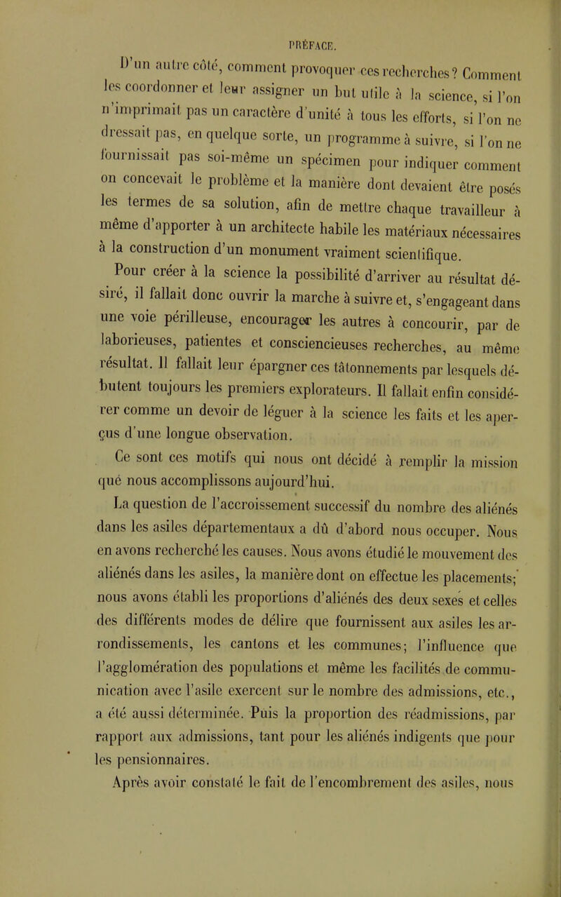 D'un autre côté, comment provoquer ces recherches? Comment les coordonner et leur assigner un but utile à la science, si l'on n'imprimait pas un caractère d'unité à tous les efforts, si l'on ne dressait pas, en quelque sorte, un programme à suivre, si l'on ne fournissait pas soi-même un spécimen pour indiquer comment on concevait le problème et la manière dont devaient être posés les termes de sa solution, afin de mettre chaque travailleur à même d'apporter à un architecte habile les matériaux nécessaires à la construction d'un monument vraiment scienlifique. Pour créer à la science la possibilité d'arriver au résultat dé- siré, il fallait donc ouvrir la marche à suivre et, s'engageant dans une voie périlleuse, encourager les autres à concourir, par de laborieuses, patientes et consciencieuses recherches, au même résultat. 11 fallait leur épargner ces tâtonnements par lesquels dé- butent toujours les premiers explorateurs. Il fallait enfin considé- rer comme un devoir de léguer à la science les faits et les aper- çus d'une longue observation. Ce sont ces motifs qui nous ont décidé à remplir la mission qué nous accomplissons aujourd'hui. La question de l'accroissement successif du nombre des aliénés dans les asiles départementaux a dû d'abord nous occuper. Nous en avons recherché les causes. Nous avons étudié le mouvement des aliénés dans les asiles, la manière dont on effectue les placements;' nous avons établi les proportions d'aliénés des deux sexes et celles des différents modes de délire que fournissent aux asiles les ar- rondissements, les cantons et les communes; l'influence que l'agglomération des populations et même les facilités de commu- nication avec l'asile exercent sur le nombre des admissions, etc., a élé aussi déterminée. Puis la proportion des réadmissions, par rapport aux admissions, tant pour les aliénés indigents que pour les pensionnaires. Après avoir constalé le faiL de l'encombrement des asiles, nous