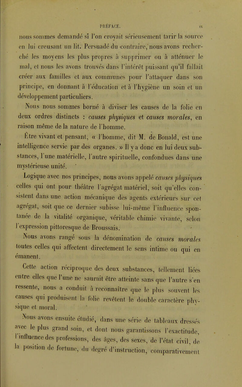 nous sommes demandé si l'on croyait sérieusement tarir la source en lui creusant un lit. Persuadé du contraire, nous avons recher- ché les moyens les plus propres à supprimer ou à atténuer le mal, et nous les avons trouvés dans l'intérêt puissant qu'il fallait créer aux familles et aux communes pour l'attaquer dans son principe, en donnant à l'éducation et à l'hygiène un soin et un développement particuliers. Nous nous sommes borné à diviser les causes de la folie en deux ordres distincts : causes physiques et causes morales, en raison même de la nature de l'homme. Être vivant et pensant, « l'homme, dit M. de Bonald, est une intelligence servie par des organes. » Il y a donc en lui deux sub- stances, l'une matérielle, l'autre spirituelle, confondues dans une mystérieuse unité. Logique avec nos principes, nous avons appelé causes physiques celles qui ont pour théâtre l'agrégat matériel, soit qu'elles con- sistent dans une action mécanique des agents extérieurs sur cet agrégat, soit que ce dernier subisse lui-même l'influence spon- tanée de la vitalité organique, véritable chimie vivante, selon l'expression pittoresque de Broussais. Nous avons rangé sous la dénomination de causes morales toutes celles qui affectent directement le sens intime ou qui en émanent. Cette action réciproque des deux substances, tellement liées entre elles que l'une ne saurait être atteinte sans que l'autre s'en ressente, nous a conduil à reconnaître que le plus souvent les causes qui produisent In folie revêtent le double caractère phv- sique et moral. Nous avons ensuite étudié, dans une série de tableaux dressé? avec le plus grand soin, et dont nous garantissons l'exactitude, l'influence des professions, des âges, des sexes, de l'état civil, de la position de fortune, «h. degré d'instruction, comparativement