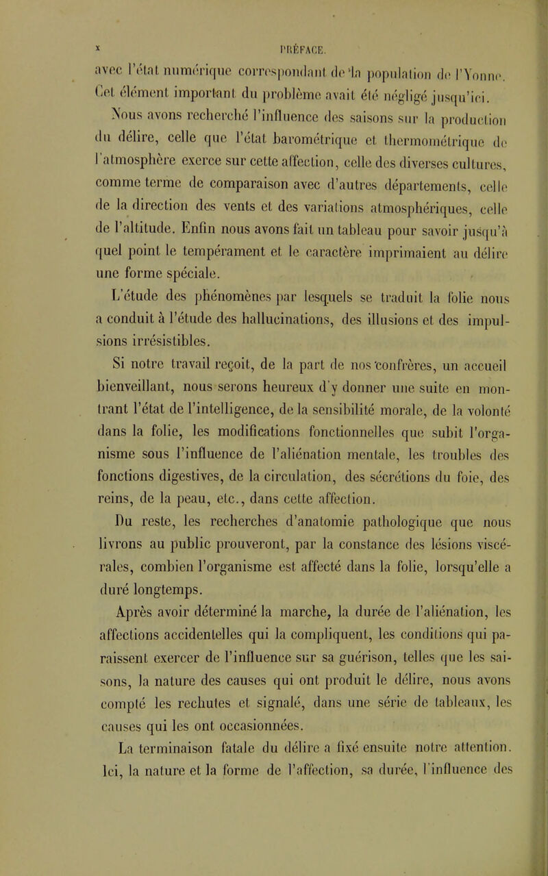 avec l'état numérique correspondant de In population de l'Yonne. Cet élément important du problème avait été négligé jusqu'ici. Nous avons recherché l'influence des saisons sur la production du délire, celle que l'état barométrique cl, thermométrique de l'atmosphère exerce sur cette affecLion, celle des diverses cultures, comme terme de comparaison avec d'autres départements, celle de la direction des vents et des variations atmosphériques, celle de l'altitude. Enfin nous avons fait un tableau pour savoir jusqu'à quel point le tempérament et, le caractère imprimaient au délire une forme spéciale. L'étude des phénomènes par lesquels se traduit la folie nous a conduit à l'étude des hallucinations, des illusions et des impul- sions irrésistibles. Si notre travail reçoit, de la pari de nos 'confrères, un accueil bienveillant, nous serons heureux d'y donner une suite en mon- trant l'état de l'intelligence, de la sensibilité morale, de la volonté dans la folie, les modifications fonctionnelles que subit l'orga- nisme sous l'influence de l'aliénation mentale, les troubles des fonctions digestives, de la circulation, des sécrétions du foie, des reins, de la peau, etc., dans cette affection. Du reste, les recherches d'anatomie pathologique que nous livrons au public prouveront, par la constance des lésions viscé- rales, combien l'organisme est affecté dans la folie, lorsqu'elle a duré longtemps. Après avoir déterminé la marche, la durée de l'aliénation, les affections accidentelles qui la compliquent, les conditions qui pa- raissent exercer de l'influence sur sa guérison, telles que les sai- sons, la nature des causes qui ont produit le délire, nous avons compté les rechutes et signalé, dans une série de tableaux, les causes qui les ont occasionnées. La terminaison fatale du délire a fixé ensuite notre attention. Ici, la nature et la forme de l'affection, sa durée, l'influence des