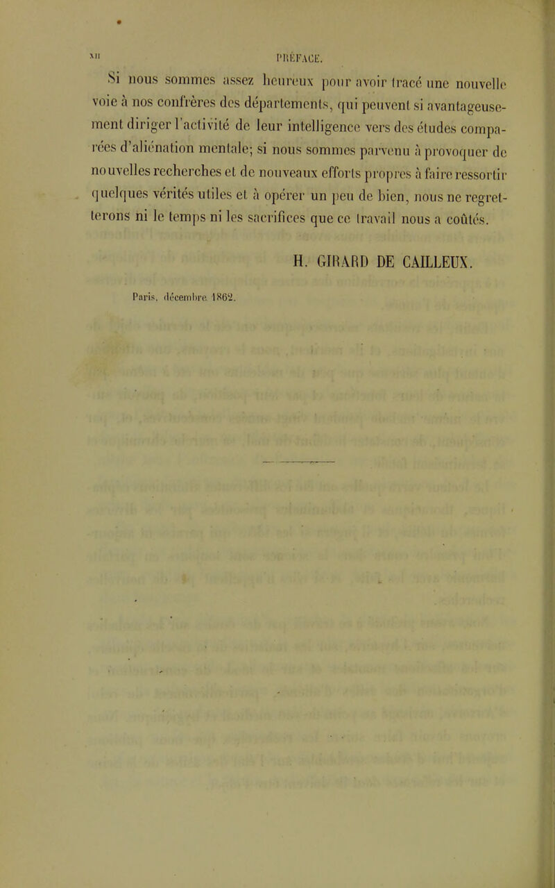 Si nous sommes assez heureux pour avoir (racé une nouvelle voie à nos confrères des départements, qui peuvent si avantageuse- ment diriger l'activité de leur intelligence vers des études compa- rées d'aliénation mentale; si nous sommes parvenu à provoquer de nouvelles recherches et de nouveaux efforts propres à faire ressorti i quelques vérités utiles et à opérer un peu de bien, nous ne regret- terons ni le temps ni les sacrifices que ce travail nous a coûtés. H. GIRARD DE CAILLEUX. Paris, décembre 1S6'2.