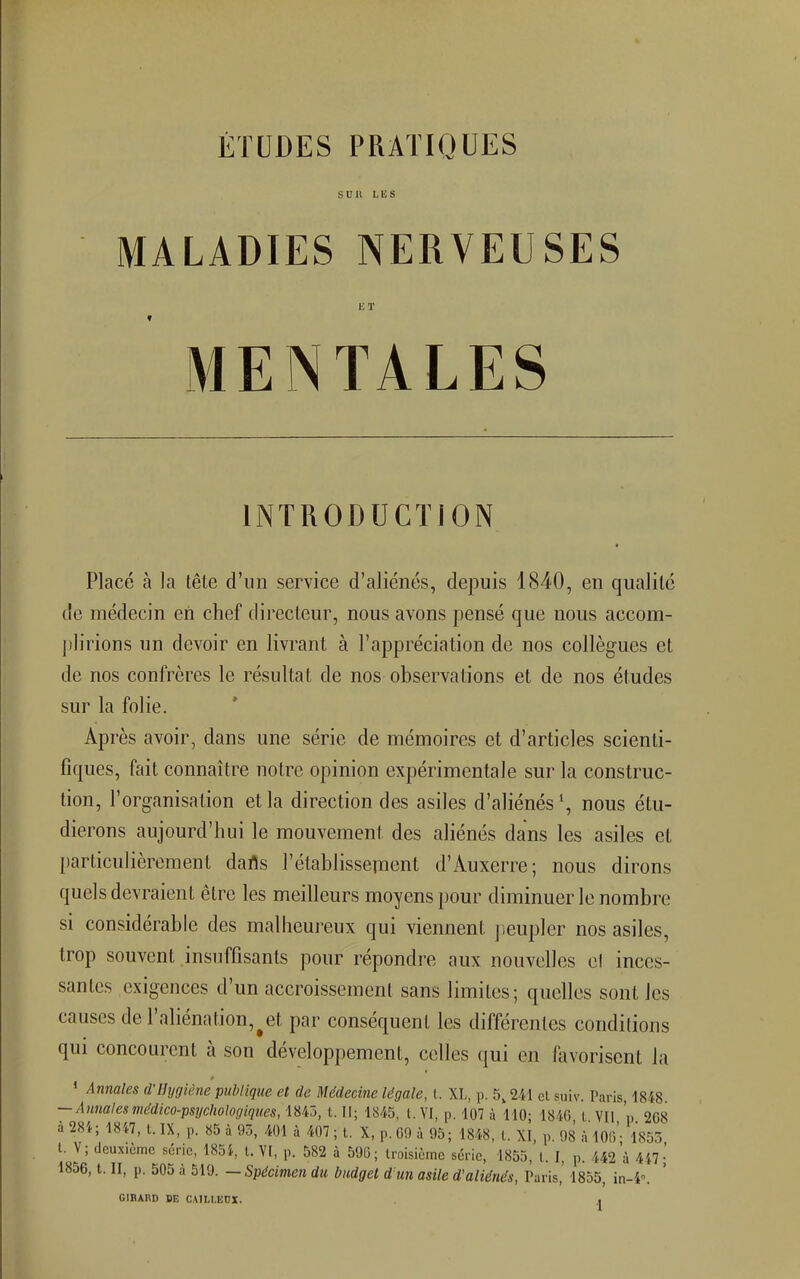 ÉTUDES PRATIQUES sua lus MALADIES NERVEUSES ET MENTALES INTRODUCTION Placé à la tête d'un service d'aliénés, depuis 1840, en qualité de médecin eh chef directeur, nous avons pensé que nous accom- plirions un devoir en livrant à l'appréciation de nos collègues et de nos confrères le résultat de nos observations et de nos études sur la folie. Après avoir, dans une série de mémoires et d'articles scienti- fiques, fait connaître notre opinion expérimentale sur la construc- tion, l'organisation et la direction des asiles d'aliénés1, nous étu- dierons aujourd'hui le mouvement des aliénés dans les asiles et particulièrement dafls l'établissement d'Auxerre; nous dirons quels devraient être les meilleurs moyens pour diminuer le nombre si considérable des malheureux qui viennent peupler nos asiles, trop souvent insuffisants pour répondre aux nouvelles et inces- santes exigences d'un accroissement sans limites ; quelles sont les causes de l'aliénation^et par conséquent les différentes conditions qui concourent à son développement, celles qui en favorisent la 1 Annales d'Hygiène publique et de Médecine légale, t. XL, p. 5,241 et suiv. Taris, 1848 — Annalesmédico-psychologiques, 1843, t. Il; 1845, t. VI, p. 107 à 110; 1846, 1. VII p 2G8 à 284; 1847, t. IX, p. 85 à 93, 401 à 407 ; t. X, P. 69 à «)5; 1848, t. XI, p 98 à 10o'- 1853 t. V; deuxième série, 1854, t. VI, p. 582 à 590; troisième série, 1855, t. I, p. 442'à 447- 1856, t. II, p. 505 à 519. — Spécimen du budget d'un asile d'aliénés, Taris,' 1855, in-4. GIRARD DE CAILI.EDX. .