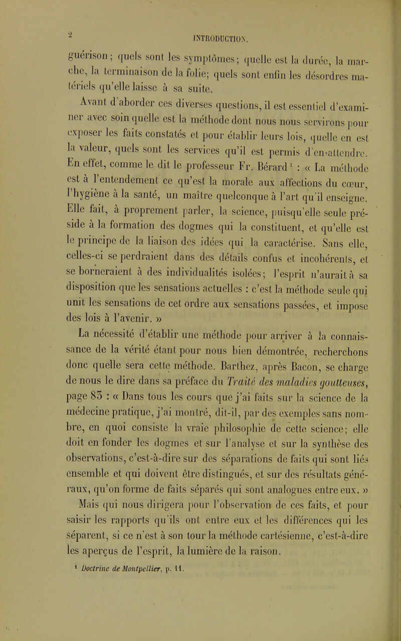guérison; quels sonl les symptômes; quelle est la durée, la mar- che, la terminaison de la folie; quels sont enfin les désordres ma- tériels qu'elle laisse à sa sui te. Avant d'aborder ces diverses questions, il est essentiel d'exami- ner avec soin quelle est la méthode dont nous nous servirons pour exposer les faits constatés et pour établir leurs lois, quelle en est la valeur, quels sont les services qu'il est permis d'en-atlcndre. En effet, comme le dit le professeur Fr. Bérard1 : a La méthode est à l'entendement ce qu'est la morale aux affections du cœur, l'hygiène à la santé, un maître quelconque à l'art qu'il enseigne! Elle fait, à proprement parler, la science, puisqu'elle seule pré- side à la formation des dogmes qui la constituent, et qu'elle est le principe de la liaison des idées qui la caractérise. Sans elle, celles-ci se perdraient dans des détails confus et incohérents, et se borneraient à des individualités isolées; l'esprit n'aurait à sa disposition que les sensations actuelles : c'est la méthode seule qui unit les sensations de cet ordre aux sensations passées, et impose des lois à l'avenir. » La nécessité d'établir une méthode pour arriver à la connais- sance de la vérité étant pour nous bien démontrée, recherchons donc quelle sera cette méthode. Barthez, après Bacon, se charge de nous le dire dans sa préface du Traité des maladies goutteuses, page 85 : « Dans tous les cours que j'ai faits sur la science de la médecine pratique, j'ai montré, dit-il, par des exemples sans nom- bre, en quoi consiste la vraie philosophie de cette science; elle doit en fonder les dogmes et sur l'analyse et sur la synthèse des observations, c'est-à-dire sur des séparations de faits qui sont lié3 ensemble et qui doivent être distingués, et sur des résultats géné- raux, qu'on forme de faits séparés qui sont analogues entre eux. » Mais qui nous dirigera pour l'observation de ces faits, et pour saisir les rapports qu'ils ont entre eux et les différences qui les séparent, si ce n'est à son tour la méthode cartésienne, c'est-à-dire les aperçus de l'esprit, la lumière de la raison.