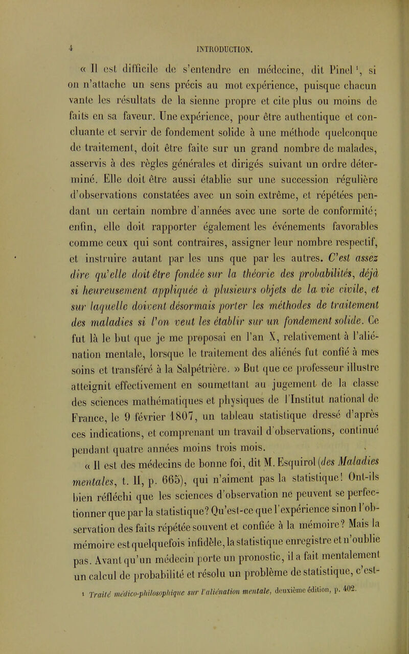 « Il est difficile de s'entendre en médecine, dit Pinel ', si on n'attache un sens précis au mot expérience, puisque chacun vante les résultats de la sienne propre et cite plus ou moins de faits eu sa faveur. Une expérience, pour être authentique et con- cluante et servir de fondement solide à une méthode quelconque de traitement, doit être faite sur un grand nombre de malades, asservis à des règles générales et dirigés suivant un ordre déter- miné. Elle doit être aussi établie sur une succession régulière d'observations constatées avec un soin extrême, et répétées pen- dant un certain nombre d'années avec une sorte de conformité; enfin, elle doit rapporter également les événements favorables comme ceux qui sont contraires, assigner leur nombre respectif, et instruire autant par les uns que par les autres. C'est assez dire qu'elle doit être fondée sur la théorie des probabilités, déjà si heureusement appliquée à plusieurs objets de la vie civile, et sur laquelle doivent désormais porter les méthodes de traitement des maladies si l'on veut les établir sur un fondement solide. Ce fut là le but que je me proposai en l'an X, relativement à l'alié- nation mentale, lorsque le traitement des aliénés fut confié à mes soins et transféré à la Salpétrière. » But que ce professeur illustre atteignit effectivement en soumettant au jugement de la classe des sciences mathématiques et physiques de l'Institut national de France, le 9 février 1807, un tableau statistique dressé d'après ces indications, et comprenant un travail d'observations, continué pendant quatre années moins trois mois. « Il est des médecins de bonne foi, dit M. Esquirol (des Maladies mentales, t. II, p. 665), qui n'aiment pas la statistique! Ont-ils bien réfléchi que les sciences d'observation né peuvent se perfec- tionner que par la statistique? Qu'est-ce que l'expérience sinon l'ob- servation des faits répétée souvent et confiée à la mémoire? Mais la mémoire est quelquefois infidèle, la statistique enregistre et n'oublie pas. Avant qu'un médecin porte un pronostic, il a fait mentalement un calcul de probabilité et résolu un problème de statistique, c'esl- » T. 'raité médico-philosophique sur l'aliénation mentale, deuxième édition, p. 402.