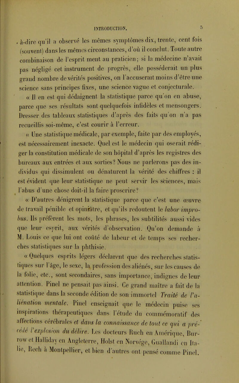 . à-dire qu'il a observé les mêmes symptômes dix, trente, cent fois (souvent) dans les mêmes circonstances, d'où il conclut. Toute autre combinaison de l'esprit ment au praticien; si la médecine n'avait pas négligé cet instrument de progrès, elle posséderait un plus grand nombre de vérités positives, on l'accuserait moins d'être une science sans principes fixes, une science vague et conjecturale. « 11 en est qui dédaignent, la statistique parce qu'on en abuse, parce que ses résultats sont quelquefois infidèles et mensongers. Dresser des tableaux statistiques d'après des faits qu'on n'a pas recueillis soi-même, c'est courir à l'erreur. « Une statistique médicale, par exemple, faite par des employés, est nécessairement inexacte. Quel est le médecin qui oserait rédi- ger la constitution médicale de son hôpital d'après les registres des bureaux aux entrées et aux sorties? Nous ne parlerons pas des in- dividus qui dissimulent ou dénaturent la vérité des chiffres : il est évident que leur statistique ne peut servir les sciences, mais l'abus d'une chose doit-il la faire proscrire? « D'autres dénigrent la statistique parce que c'est une œuvre de Iravail pénible et opiniâtre, et qu'ils redoutent le labor impro- bus. Ils préfèrent les mots, les phrases, les subtilités aussi vides que leur esprit, aux vérités d'observation. Qu'on demande à M. Louis ce que lui ont coûté de labeur et de temps ses recher- ches statistiques sur la phthisie. « Quelques esprits légers déclarent que des recherches statis- tiques sur l'âge, le sexe, la profession des aliénés, sur les causes de la folie, etc., sont secondaires, sans importance, indignes de leur attention. Pinel ne pensait pas ainsi. Ce grand maître a fait de la statistique dans la seconde édition de son immortel Traité de l'a- liénation mentale. Pinel enseignait que le médecin puise ses inspirations thérapeutiques clans l'étude du commémoratif des affections cérébrales et dans la connaissance de tout ce qui a pré- cédé l'explosion du délire. Les docteurs Ruch en Amérique, Bur- row et Halliday en Angleterre, Holst en Norvège, Guallandi en Ita- lie, Hech à Montpellier, et bien d'autres ont pensé comme Pinel.