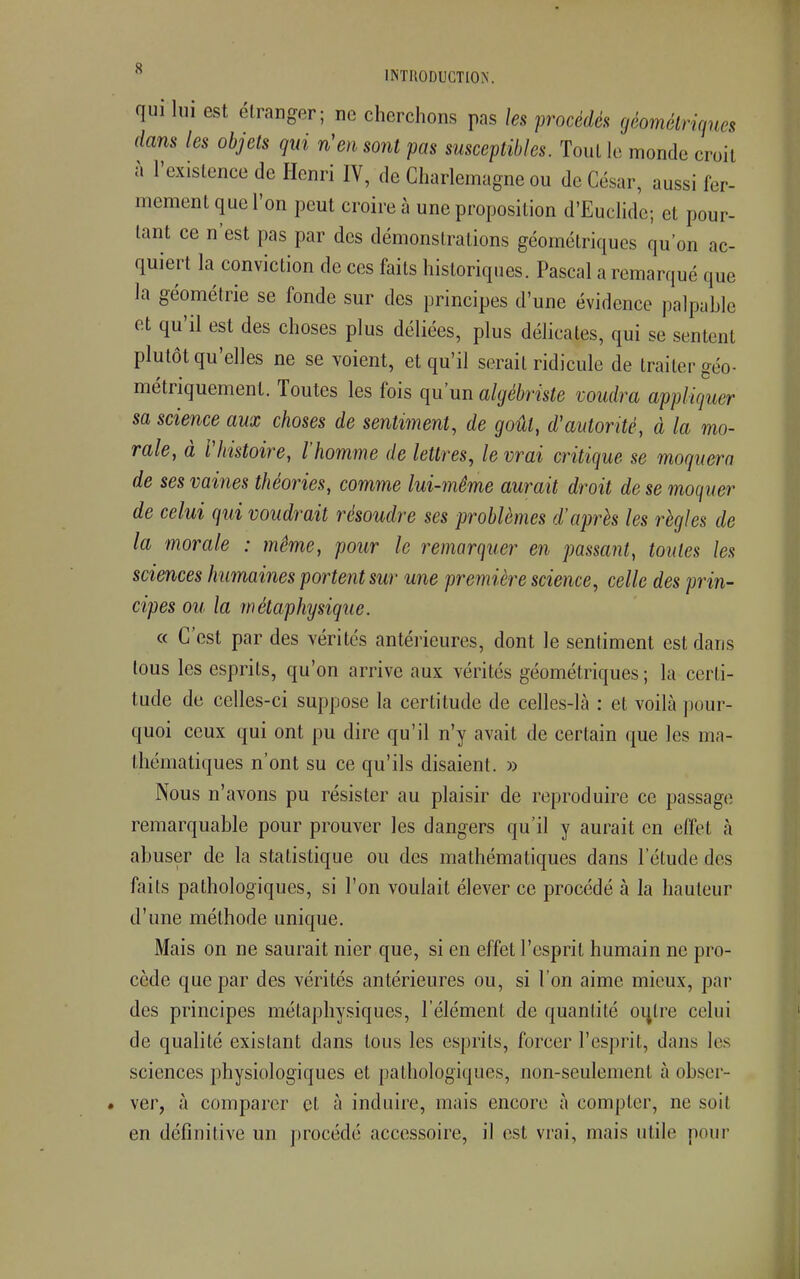 qui lui est étranger; ne cherchons pas les procédés géométriques dans les objets qui n'en sont pas susceptibles. Tout le monde croil à l'existence de Henri IV, de Charlemagne ou de César, aussi fer- mement que l'on peut croire à une proposition d'Euclide; et pour- tant ce n'est pas par des démonstrations géométriques qu'on ac- quiert la conviction de ces faits historiques. Pascal a remarqué que la géométrie se fonde sur des principes d'une évidence palpable et qu'il est des choses plus déliées, plus délicates, qui se sentent plutôt qu'elles ne se voient, et qu'il serait ridicule de traiter géo- métriquement. Toutes les fois qu'un algébriste voudra appliquer sa science aux choses de sentiment, de goût, d'autorité, à la mo- rale, à rhistoire, l'homme de lettres, le vrai critique se moquera de ses vaines théories, comme lui-même aurait droit de se moquer de celui qui voudrait résoudre ses problèmes d'après les règles de la morale : même, pour le remarquer en passant, toutes les sciences humaines portent sur une première science, celle des prin- cipes ou la métaphysique. « C'est par des vérités antérieures, dont le sentiment est dans tous les esprits, qu'on arrive aux vérités géométriques ; la certi- tude de celles-ci suppose la certitude de celles-là : et voilà pour- quoi ceux qui ont pu dire qu'il n'y avait de certain que les ma- thématiques n'ont su ce qu'ils disaient. » Nous n'avons pu résister au plaisir de reproduire ce passage remarquable pour prouver les dangers qu'il y aurait en effet à abuser de la statistique ou des mathématiques dans l'étude des faits pathologiques, si l'on voulait élever ce procédé à Ja hauteur d'une méthode unique. Mais on ne saurait nier que, si en effet l'esprit humain ne pro- cède que par des vérités antérieures ou, si l'on aime mieux, par des principes mélaphysiques, l'élément de quantité oijlre celui de qualité existant dans tous les esprits, forcer l'esprit, dans les sciences physiologiques et pathologiques, non-seulement à obser- ver, à comparer et à induire, mais encore à compter, ne soit en définitive un procédé accessoire, il est vrai, mais utile pour