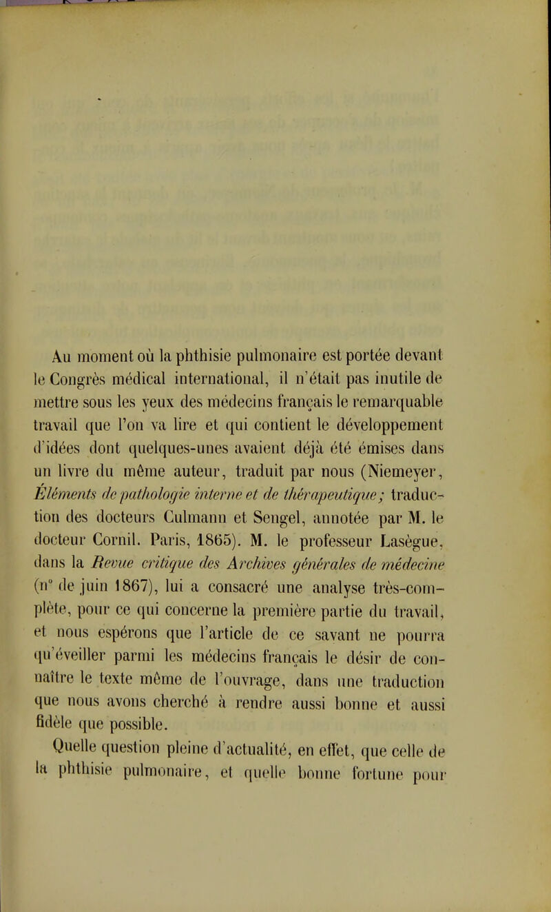 Au moment où la phthisie pulmonaire est portée devant le Congrès médical international, il n'était pas inutile de mettre sous les yeux des médecins français le remarquable travail que l'on va lire et qui contient le développement d'idées dont quelques-unes avaient déjà été émises dans un livre du même auteur, traduit par nous (Niemeyer, Eléments de pathologie interne et de thérapeutique ; traduc- tion des docteurs Culmann et Sengel, annotée par M. le docteur Cornil. Paris, 1865). M. le professeur Lasègue, dans la Revue critique des Archives générales de médecine (n de juin 1867), lui a consacré une analyse très-com- plète, pour ce qui concerne la première partie du travail, et nous espérons que l'article de ce savant ne pourra qu'éveiller parmi les médecins français le désir de con- naître le texte môme de l'ouvrage, dans une traduction que nous avons cherché à rendre aussi bonne et aussi fidèle que possible. Quelle question pleine d'actualité, en effet, que celle de la phthisie pulmonaire, et quelle bonne fortune pour