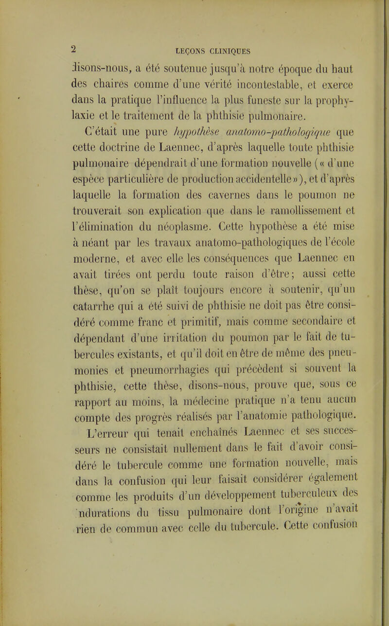 disons-nous, a été soutenue jusqu'à notre époque du haut des chaires comme d'une vérité incontestable, et exerce dans la pratique l'influence la plus funeste sur la prophy- laxie et le traitement de la phthisie pulmonaire. C'était une pure hypothèse anatomo-pathologique que cette doctrine de Laennec, d'après laquelle toute phthisie pulmonaire dépendrait d'une formation nouvelle (« d'une espèce particulière de production accidentelle»), et d'après laquelle la formation des cavernes dans le poumon ne trouverait son explication que dans le ramollissement et l'élimination du néoplasme. Cette hypothèse a été mise à néant par les travaux anatomo-pathologiques de l'école moderne, et avec elle les conséquences que Laennec en avait tirées ont perdu toute raison d'être; aussi cette thèse, qu'on se plaît toujours encore à soutenir, qu'un catarrhe qui a été suivi de phthisie ne doit pas être consi- déré comme franc et primitif, mais comme secondaire et dépendant d'une irritation du poumon par le fait de tu- bercules existants, et qu'il doit en être de même des pneu- monies et pneumorrhagies qui précèdent si souvent la phthisie, cette thèse, disons-nous, prouve que, sous ce rapport au moins, la médecine pratique n'a tenu aucun compte des progrès réalisés par l'anatomie pathologique. L'erreur qui tenait enchaînés Laennec et ses succes- seurs ne consistait nullement dans le fait d'avoir consi- déré le tubercule comme une formation nouvelle, mais dans la confusion qui leur faisait considérer également comme les produits d'un développement tuberculeux des ndurations du tissu pulmonaire dont l'origine n'avait rien de commun avec celle du tubercule. Cette confusion