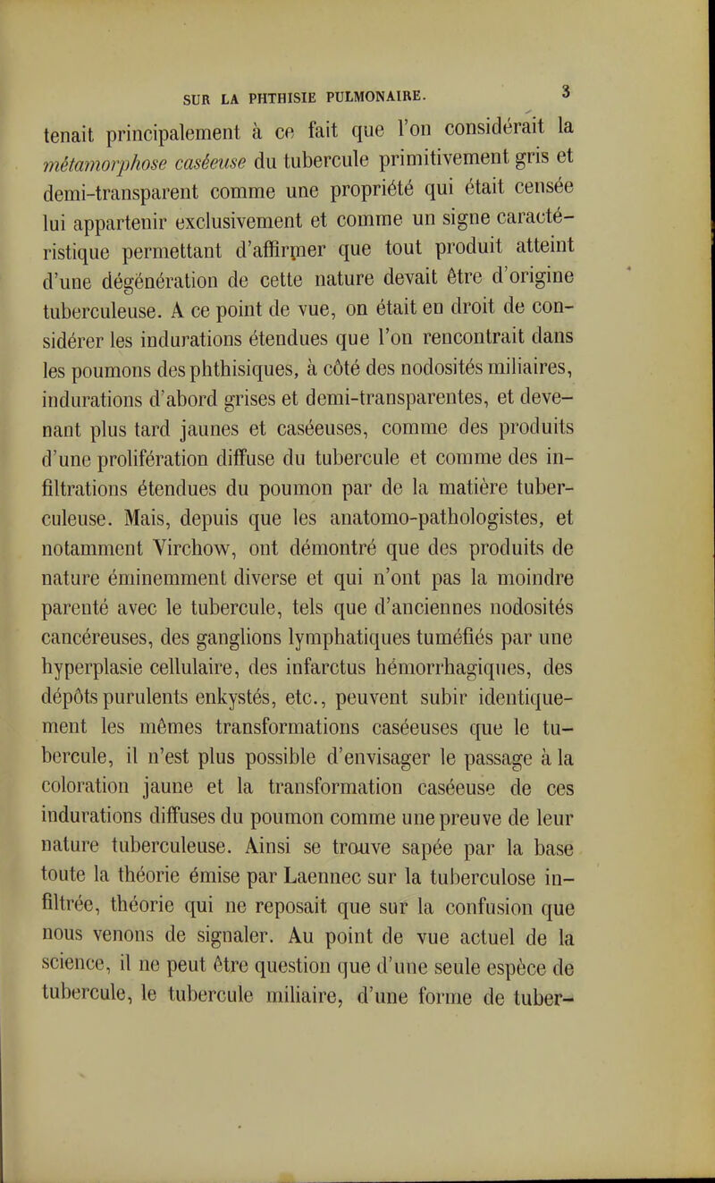 tenait principalement à ce fait que l'on considérait la métamorphose caséeuse du tubercule primitivement gris et demi-transparent comme une propriété qui était censée lui appartenir exclusivement et comme un signe caracté- ristique permettant d'affirpier que tout produit atteint d'une dégénération de cette nature devait être d'origine tuberculeuse. A ce point de vue, on était en droit de con- sidérer les indurations étendues que l'on rencontrait dans les poumons des phthisiques, à côté des nodosités miliaires, indurations d'abord grises et demi-transparentes, et deve- nant plus tard jaunes et caséeuses, comme des produits d'une prolifération diffuse du tubercule et comme des in- filtrations étendues du poumon par de la matière tuber- culeuse. Mais, depuis que les anatomo-pathologistes, et notamment Virchow, ont démontré que des produits de nature éminemment diverse et qui n'ont pas la moindre parenté avec le tubercule, tels que d'anciennes nodosités cancéreuses, des ganglions lymphatiques tuméfiés par une hyperplasie cellulaire, des infarctus hémorrhagiques, des dépôts purulents enkystés, etc., peuvent subir identique- ment les mêmes transformations caséeuses que le tu- bercule, il n'est plus possible d'envisager le passage à la coloration jaune et la transformation caséeuse de ces indurations diffuses du poumon comme une preuve de leur nature tuberculeuse. Ainsi se trouve sapée par la base toute la théorie émise par Laennec sur la tuberculose in- filtrée, théorie qui ne reposait que sur la confusion que nous venons de signaler. Au point de vue actuel de la science, il ne peut être question que d'une seule espèce de tubercule, le tubercule miliaire, d'une forme de tuber-