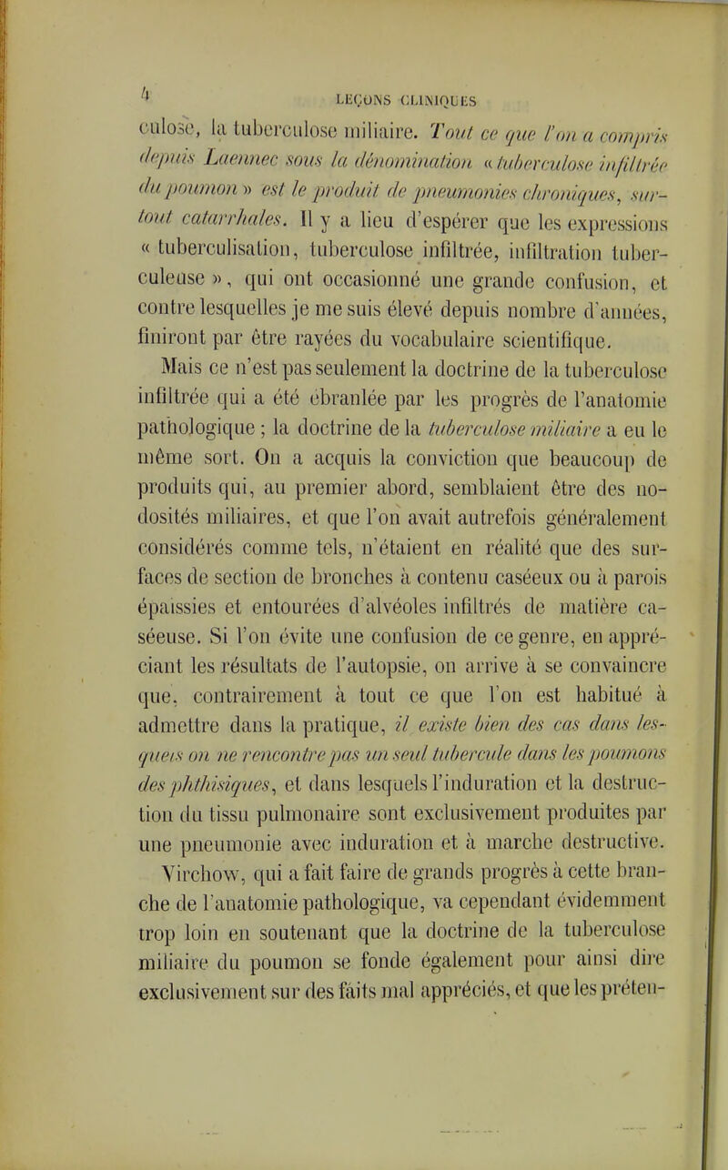 CLilosl', la tuberculose niiliaire. Tout ce que l'on a compris depuis Laennec sous la dénomination « tuberculose infiltrée du poumon » est le produit de pneumonies chroniques, sur- tout catarrhales. Il y a lieu d'espérer que les expressions « tuberculisalion, tuberculose infiltrée, infiltration tuber- culeuse », qui ont occasionné une grande confusion, et contre lesquelles je me suis élevé depuis nombre d'années, finiront par être rayées du vocabulaire scientifique. Mais ce n'est pas seulement la doctrine de la tuberculose infiltrée qui a été ébranlée par les progrès de Fanalomie pathologique ; la doctrine de la tuberculose miliaire a eu le même sort. On a acquis la conviction que beaucoup de produits qui, au premier abord, semblaient être des no- dosités miliaires, et que l'on avait autrefois généralement considérés comme tels, n'étaient en réalité que des sur- faces de section de bronches à contenu caséeux ou à parois épaissies et entourées d'alvéoles infiltrés de matière ca- séeuse. Si l'on évite une confusion de ce genre, en appré- ciant les résultats de l'autopsie, on arrive à se convaincre que, contrairement à tout ce que l'on est habitué à admettre dans la pratique, il existe bien des cas dans les- quels on ne rencontre pas un seul tubercule dans les poumons desphthisiques, et dans lesquels l'induration et la destruc- tion du tissu pulmonaire sont exclusivement produites par une pneumonie avec induration et à marche destructive. Yirchovs^, qui a fait faire de grands progrès à cette bran- che de Fauatomie pathologique, va cependant évidemment trop loin en soutenant que la doctrine de la tuberculose miliaire du poumon se fonde également pour ainsi dire exclusivement sur des faits mal appréciés, et que les préten-