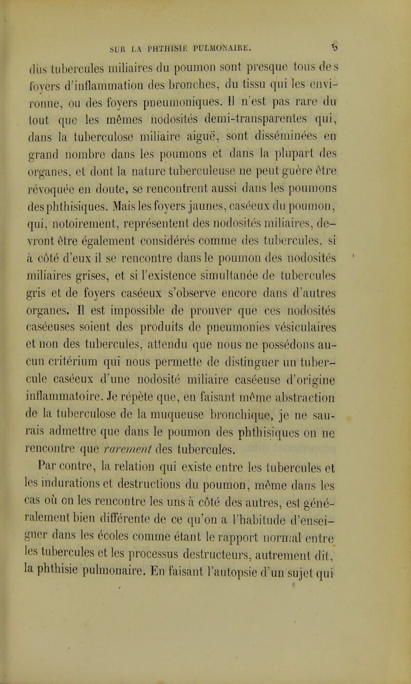 (lus tubercules miliaires du poumon sont presque tous des foyers d'inflammation des bronches, du tissu qui les envi- ronne, ou des foyers pneumoniques. Il n'est pas rare du tout que les mêmes nodosités demi-transparentes qui, dans la tuberculose miliaire aiguë, sont disséminées en grand nombre dans les poumons et dans la plupart des organes, et dont la nature tuberculeuse ne peut guère être révoquée en doute, se rencontrent aussi dans les poumons desphthisiques. Mais les foyers jaunes, caséeux du poumon, qui, notoirement, représentent des nodosités miliaires, de- vront être également considérés comme des tubercules, si à côté d'eux il se rencontre dans le poumon des nodosités miliaires grises, et si l'existence simultanée de tubercules gris et de foyers caséeux s'observe encore dans d'autres organes. Il est impossible de prouver que ces nodosités caséeuses soient des produits de pneumonies vésiculaires et non des tubercules, attendu que nous ne possédons au- cun critérium qui nous permette de distinguer un tuber- cule caséeux d'une nodosité miliaire caséeuse d'origine inflammatoire. Je répète que, en faisant même abstraction de la tuberculose de la muqueuse bronchique, je ne sau- rais admettre que dans le poumon des phthisiques on ne rencontre que rarement des tubercules. Par contre, la relation qui existe entre les tubercules et les indurations et destructions du poumon, même dans les cas où on les rencontre les uns à côté des autres, est géné- ralement bien différente de ce qu'on a l'habitude d'ensei- gner dans les écoles comme étant le rapport noriïial entre les tubercules et les processus destructeurs, autrement dit, la phthisie pulmonaire. En faisant l'autopsie d'un sujet qui