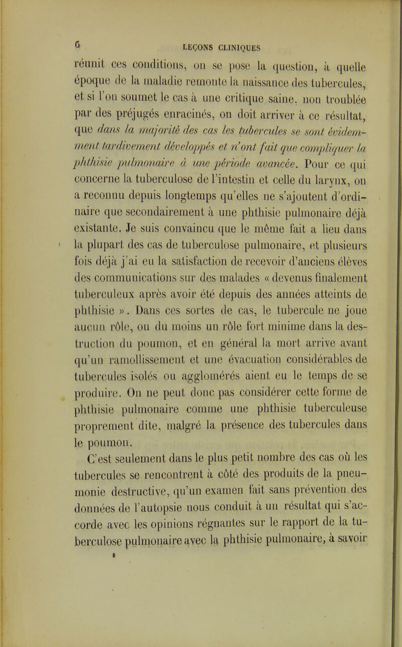 réunit ces conditions, on se poso la question, à quelle époque de la maladie remonte la naissance des tubercules, et si l'on soumet le cas à une critique saine, non troublée par des préjugés enracinés, on doit arriver à ce résultat, que dans la majorité des cas les tubercules se sont évidem- ment tardivement développés et n'ont fait que compliquer la phthisie pulmonaire à une période avancée. Pour ce qui concerne la tuberculose de l'intestin et celle du larynx, on a reconnu depuis longtemps qu'elles ne s'ajoutent d'ordi- naire que secondairement à une phthisie pulmonaire déjà existante. Je suis convaincu que le même fait a lieu dans la plupart des cas de tuberculose pulmonaire, et plusieurs fois déjà j'ai eu la satisfaction de recevoir d'anciens élèves des communications sur des malades « devenus finalement tuberculeux après avoir été depuis des années atteints de phthisie ». Dans ces sortes de cas, le tubercule ne joue aucun rôle, ou du moins un rôle fort minime dans la des- truction du poumon, et en général la mort arrive avant qu'un ramollissement et une évacuation considérables de tubercules isolés ou agglomérés aient eu le temps de se produire. On ne peut donc pas considérer cette forme de phthisie pulmonaire comme une phthisie tuberculeuse proprement dite, malgré la présence des tubercules dans le poumon. C'est seulement dans le plus petit nombre des cas où les tubercules se rencontrent à côté des produits de la pneu- monie destructive, qu'un examen fait sans prévention des données de l'autopsie nous conduit à un résultat qui s'ac- corde avec les opinions régnantes sur le rapport de la tu- berculose pulmonaire avec l£^ phthisie pulmonaire, à savoir