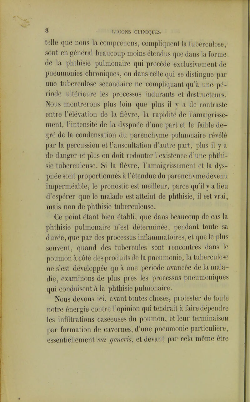 telle que nous la comprenons, compliquent la tuberculose, sont en général beaucoup moins étendus que dans la forme de la phthisie pulmonaire qui procède exclusivement de pneumonies chroniques, ou dans celle qui se distingue par une tuberculose secondaire ne compliquant qu'à une pé- riode ultérieure les processus indurants et destructeurs. Nous montrerons plus loin que plus il y a de contraste entre l'élévation de la fièvre, la rapidité de l'amaigrisse- ment, l'intensité de la dyspnée d'une part et le faible de- gré de la condensation du parenchyme pulmonaire révélé par la percussion et l'auscultation d'autre part, plus il y a de danger et plus on doit redouter l'existence d'une phthi- sie tuberculeuse. Si la fièvre, l'amaigrissement et la dys- pnée sont proportionnés à l'étendue du parenchyme devenu imperméable, le pronostic est meilleur, parce qu'il y a lieu d'espérer que le malade est atteint de phthisie, il est vrai, mais non de phthisie tuberculeuse. Ce point étant bien établi, que dans beaucoup de cas la phthisie pulmonaire n'est déterminée, pendant toute sa durée, que par des processus inflammatoires, et que le plus souvent, quand des tubercules sont rencontrés dans le poumon à côté des produits de la pneumonie, la tuberculose ne s'est développée qu'à une période avancée de la mala- die, examinons de plus près les processus pneumoniques qui conduisent à la phthisie pulmonaire. Nous devons ici, avant toutes choses, protester de toute notre énergie contre l'opinion qui tendrait à faire dépendre les infiltrations caséeuses du poumon, et leur terminaison par formation de cavernes, d'une pneumonie particulière, essentiellement sid generis, et devant par cela même être