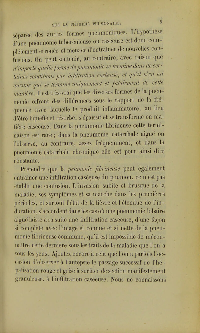 SUU LA l'HTlUSIE PUI,MONAIHli. séparée des autres formes pneumoniques. L'iiypothèse d'une pneumonie tuberculeuse ou caséeuse est donc com- plètement erronée et menace d'entraîner de nouvelles con- fusions. On peut soutenir, au contraire, avec raison que n'importe quelle forme de pneumonie se termine dans de cer- taines conditions par infilti-ation caséeuse, et qu'il n'en est aucune gui se termine uniquement et fatalement de cette manière. Il est très-vrai que les diverses formes de la pneu- monie offrent des différences sous le rapport de la fré- quence avec laquelle le produit inflammatoire, au lieu d'être liquéfié et résorbé, s'épaissit et se transforme en ma- tière caséeuse. Dans la pneumonie librineuse cette termi- naison est rare ; dans la pneumonie catarrhale aiguë on l'observe, au contraire, assez fréquemment, et dans la pneumonie catarrhale chronique elle est pour ainsi dire constante. Prétendre que la peumonie fibrineuse peut également entraîner une infiltration caséeuse du poumon, ce n'est pas étabhr une confusion. L'invasion subite et brusque-de la maladie, ses symptômes et sa marche dans les premières périodes, et surtout l'état de la fièvre et l'étendue de l'in- duration, s'accordent dans les cas oii une pneumonie lobaire aiguë laisse à sa suite une infiltration caséeuse, d'une façon si complète avec l'image si connue et si nette de la pneu- monie fibrineuse commune, qu'il est impossible de mécon- naître cette dernière sous les traits de la maladie que l'on a sous les yeux. Ajoutez encore à cela que l'on a parfois l'oc- casion d'observer à l'autopsie le passage successif de l'hé- palisation rouge et grise à surface de section manifestement granuleuse, à l'infiltration caséeuse. Nous ne connaissons