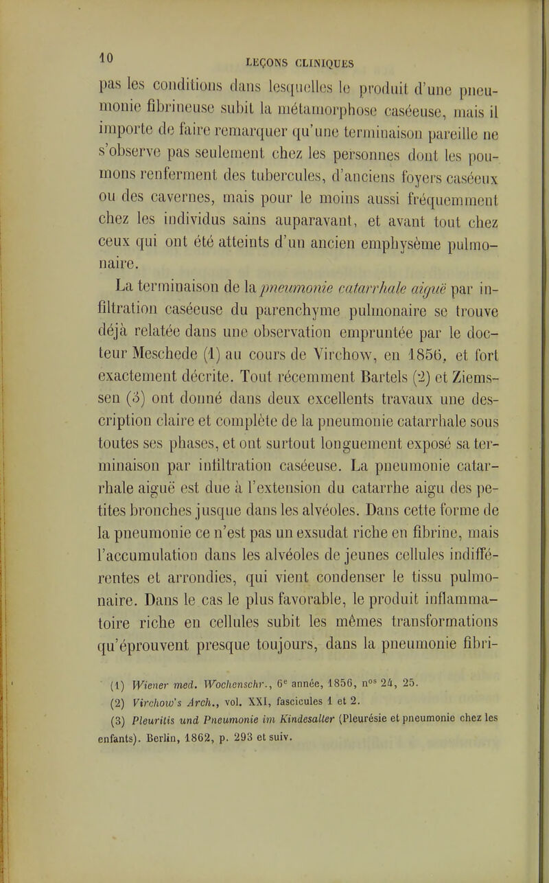 pas les conditions clans lesqu(3lles lo produit d'une pneu- monie fibrineuse subit la métamorphose caséeuse, mais il importe de faire remarquer qu'une terminaison pareille ne s'observe pas seulement chez les personnes dont les pou- mons renferment des tubercules, d'anciens foyers caséeux ou des cavernes, mais pour le moins aussi fréquemment chez les individus sains auparavant, et avant tout chez ceux qui ont été atteints d'un ancien emphysème pulmo- naire. La terminaison de la pneumonie catarrhale aiguë par in- filtration caséeuse du parenchyme pulmonaire se trouve déjà relatée dans une observation empruntée par le doc- teur Meschede (1) au cours de Virchow, en 1856, et fort exactement décrite. Tout récemment Bartels (!2) et Ziems- sen (5) ont donné dans deux excellents travaux une des- cription claire et complète de la pneumonie catarrhale sous toutes ses phases, et ont surtout longuement exposé sa ter- minaison par intiltration caséeuse. La pneumonie catar- rhale aiguë est due à l'extension du catarrhe aigu des pe- tites bronches jusque dans les alvéoles. Dans cette forme de la pneumonie ce n'est pas un exsudât riche en fibrine, mais l'accumulation dans les alvéoles de jeunes cellules indiffé- rentes et arrondies, qui vient condenser le tissu pulmo- naire. Dans le cas le plus favorable, le produit inflamma- toire riche en cellules subit les mêmes transformations qu'éprouvent presque toujours, dans la pneumonie fîbri- (1) Wiener med. Wochenschr., G»^ année, 1856, n^^ 24, 25. (2) Virchow's Arch., vol. XXI, fascicules 1 et 2. (3) Pleurilis und Pneumonie im Kindesaller (Pleurésie et pneumonie chez les enfants). Berlin, 1862, p. 293 etsuiv.