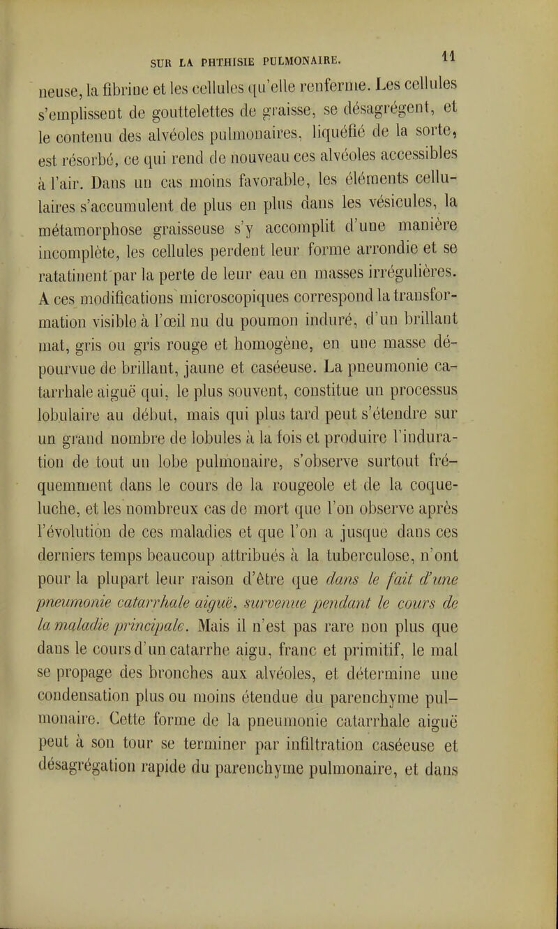 lieuse, la fibrine et les cellules qu'elle renferme. Les cellules s'emplissent de gouttelettes de graisse, se désagrègent, et le contenu des alvéoles pulmonaires, liquéfie de la sorte, est résorbe, ce qui rend de nouveau ces alvéoles accessibles à l'air. Dans un cas moins favorable, les éléments cellu- laires s'accumulent de plus en plus dans les vésicules, la métamorphose graisseuse s'y accomplit d'une manière incomplète, les cellules perdent leur forme arrondie et se ratafinent par la perte de leur eau en masses irrégulières. A ces modifications microscopiques correspond la transfor- mation visible à l'œil nu du poumon induré, d'un brillant mat, gris ou gris rouge et homogène, en une masse dé- pourvue de brillant, jaune et caséeuse. La pneumonie ca^ tarrhale aiguë qui, le plus souvent, constitue un processus lobulaire au début, mais qui plus tard peut s'étendre sur un grand nombre de lobules à la fois et produire l'indura- tion de tout un lobe pulmonaire, s'observe surtout fré- quemment dans le cours de la rougeole et de la coque- luche, et les nombreux cas de mort que l'on observe après l'évolution de ces maladies et que l'on a jusque dans ces derniers temps beaucoup attribués k la tuberculose, n'ont pour la plupart leur raison d'être que daîis le fait d'une pneumonie catarrhale aiguë, survenue pendant le cours de la maladie principale. Mais il n'est pas rare non plus que dans le cours d'un catarrhe aigu, franc et primitif, le mal se propage des bronches aux alvéoles, et détermine une condensation plus ou moins étendue du parenchyme pul- monaire. Cette forme de la pneumonie catarrhale aiguë peut à son tour se terminer par infiltration caséeuse et désagrégation rapide du parenchyme pulmonaire, et dans