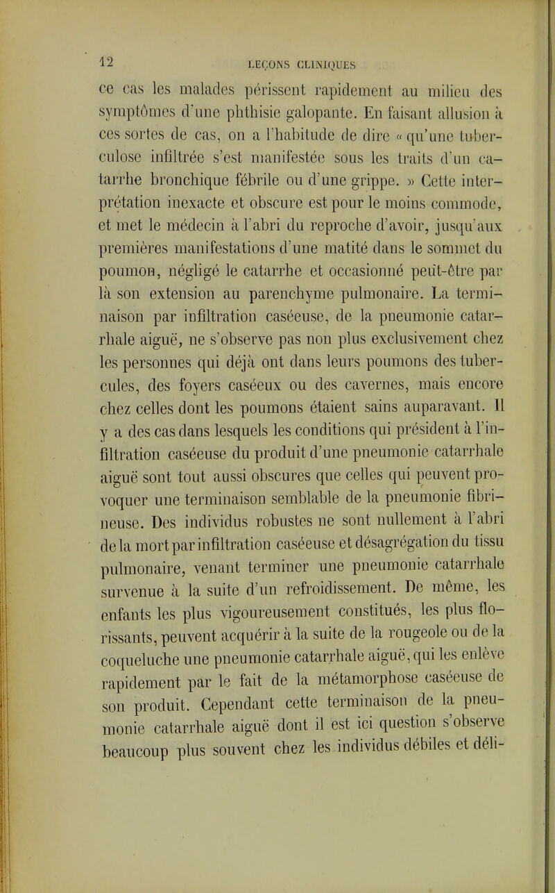 ce cas les malades périssent rapidement au milieu des symptômes d'une phthisie galopante. En faisant allusion à ces sortes de cas, on a l'habitude de dire « qu'une tuber- culose infiltrée s'est manifestée sous les traits d'un ca- tarrhe bronchique fébrile ou d'une grippe. » Cette inter- prétation inexacte et obscure est pour le moins commode, et met le médecin à l'abri du reproche d'avoir, jusqu'aux premières manifestations d'une matité dans le sommet du poumon, néghgé le catarrhe et occasionné peut-être par là son extension au parenchyme pulmonaire. La termi- naison par infiltration caséeuse, de la pneumonie catar- rhale aiguë, ne s'observe pas non plus exclusivement chez les personnes qui déjà ont dans leurs poumons des tuber- cules, des foyers caséeux ou des cavernes, mais encore chez celles dont les poumons étaient sains auparavant. Il y a des cas dans lesquels les conditions qui président à l'in- filtration caséeuse du produit d'une pneumonie catarrhale aiguë sont tout aussi obscures que celles qui peuvent pro- voquer une terminaison semblable de la pneumonie fibri- neuse. Des individus robustes ne sont nullement à l'abri delà mort par infiltration caséeuse et désagrégation du tissu pulmonaire, venant terminer une pneumonie catarrhale survenue à la suite d'un refroidissement. De même, les enfants les plus vigoureusement constitués, les plus flo- rissants, peuvent acquérir à la suite de la rougeole ou de la coqueluche une pneumonie catarrhale aiguë, qui les enlève rapidement par le fait de la métamorphose caséeuse de son produit. Cependant cette terminaison de la pneu- monie catarrhale aiguë dont il est ici question s'observe beaucoup plus souvent chez les individus débiles et déli-