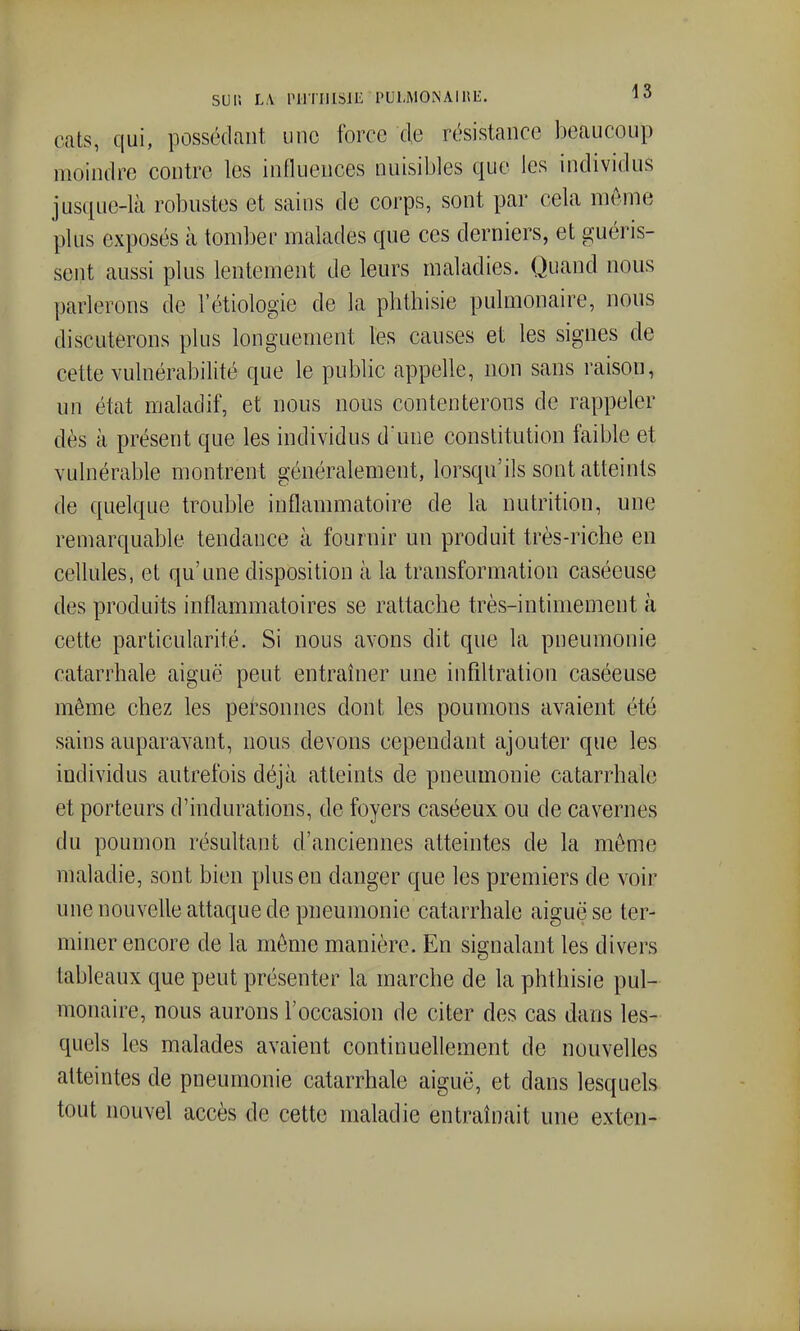 sur. L,\ PHTIIISlIi PULMONAlHli;. 1^ cats, qui, possédant une force de résistance beaucoup moindre contre les influences nuisibles que les individus jus(iue-là robustes et sains de corps, sont par cela même plus exposés à tomber malades que ces derniers, et guéris- sent aussi plus lentement de leurs maladies. Quand nous parlerons de l'étiologie de la phthisie pulmonaire, nous discuterons plus longuement les canses et les signes de cette vulnérabilité que le public appelle, non sans raison, un état maladif, et nous nous contenterons de rappeler dès à présent que les individus d'une constitution faible et vulnérable montrent généralement, lorsqu'ils sont atteints de quelque trouble inflammatoire de la nutrition, une remarquable tendance à fournir un produit très-riche en cellules, et qu'une disposition à la transformation caséeuse des produits inflammatoires se rattache très-intimement à cette particularité. Si nous avons dit que la pneumonie catarrhale aiguë peut entraîner une infiltration caséeuse même chez les personnes dont les poumons avaient été sains auparavant, nous devons cependant ajouter que les individus autrefois déjà atteints de pneumonie catarrhale et porteurs d'indurations, de foyers caséeux ou de cavernes du poumon résultant d'anciennes atteintes de la môme maladie, sont bien plus en danger que les premiers de voir une nouvelle attaque de pneumonie catarrhale aiguë se ter- miner encore de la môme manière. En signalant les divers tableaux que peut présenter la marche de la phthisie pul- monaire, nous aurons l'occasion de citer des cas dans les- quels les malades avaient continuellement de nouvelles atteintes de pneumonie catarrhale aiguë, et dans lesquels tout nouvel accès de cette maladie entraînait une exten-