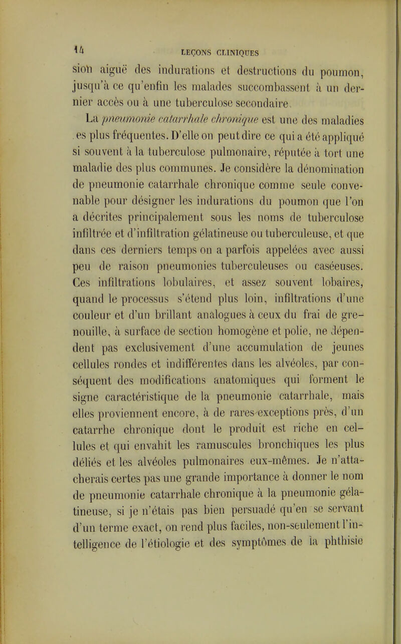 sio\i aiguë des indurations et destructions du poumon, jusqu'à ce qu'enfin les malades succombassent à un der- nier accès ou à une tuberculose secondaire . La pneumonie catarrhale chronique est une des maladies . es plus fréquentes. D'elle on peut dire ce qui a été appliqué si souvent à la tuberculose pulmonaire, réputée à tort une maladie des plus communes. Je considère la dénomination de pneumonie catarrhale chronique comme seule conve- nable pour désigner les indurations du poumon que l'on a décrites principalement sous les noms de tuberculose infiltrée et d'infiltration gélatineuse ou tuberculeuse, et que dans ces derniers temps ou a parfois appelées avec aussi peu de raison pneumonies tuberculeuses ou caséeuses. Ces infiltrations lobulaires, et assez souvent lobaires, quand le processus s'étend plus loin, infiltrations d'une couleur et d'un brillant analogues à ceux du frai de gre- nouille, à surface de section homogène et polie, ne dépen- dent pas exclusivement d'une accumulation de jeunes cellules rondes et indifférentes dans les alvéoles, par con- séquent des modifications anatomiques qui forment le signe caractéristique de la pneumonie catarrhale, mais elles proviennent encore, à de rares exceptions près, d'un catarrhe chronique dont le produit est riche en cel- lules et qui envahit les ramuscules bronchiques les plus déhés et les alvéoles pulmonaires eux-mêmes. Je n'atta- cherais certes pas une grande importance à donner le nom de pneumonie catarrhale chronique à la pneumonie géla- tineuse, si je n'étais pas bien persuadé qu'en se servant d'un terme exact, on rend plus faciles, non-seulement l'in- telligence de l'étiologie et des symptômes de la phthisie