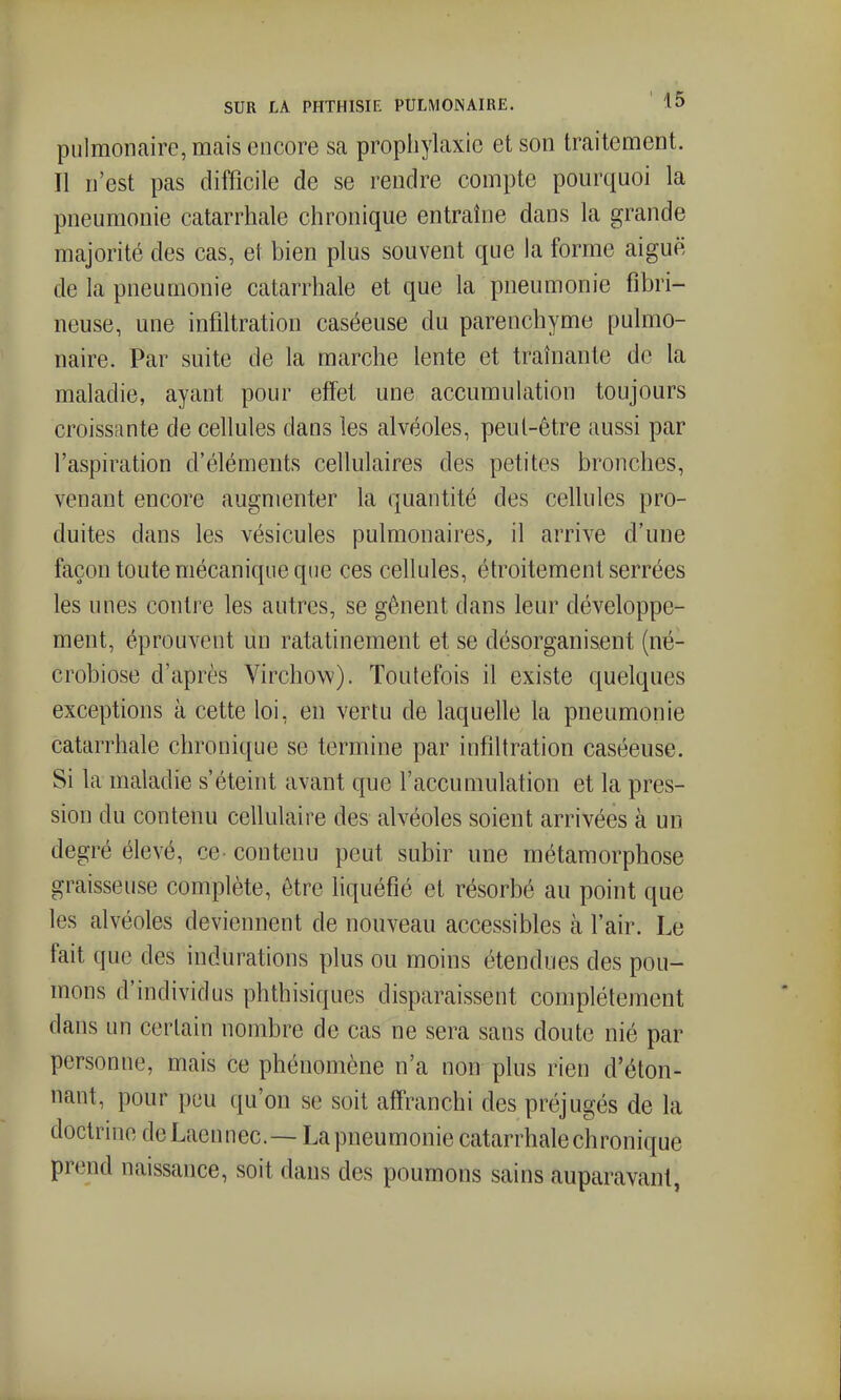 pulmonaire, mais encore sa prophylaxie et son traitement. Il n'est pas difficile de se rendre compte pourquoi la pneumonie catarrhale chronique entraîne dans la grande majorité des cas, et bien plus souvent que la forme aiguë de la pneumonie catarrhale et que la pneumonie fibri- neuse, une infiltration caséeuse du parenchyme pulmo- naire. Par suite de la marche lente et traînante de la maladie, ayant pour effet une accumulation toujours croissante de cellules dans les alvéoles, peut-être aussi par l'aspiration d'éléments cellulaires des petites bronches, venant encore augmenter la quantité des cellules pro- duites dans les vésicules pulmonaires, il arrive d'une façon toute mécanique que ces cellules, étroitement serrées les unes contre les autres, se gênent dans leur développe- ment, éprouvent un ratatinement et se désorganisent (né- crobiose d'après Virchow). Toutefois il existe quelques exceptions à cette loi, en vertu de laquelle la pneumonie catarrhale chronique se termine par infiltration caséeuse. Si la maladie s'éteint avant que l'accumulation et la pres- sion du contenu cellulaire des alvéoles soient arrivées à un degré élevé, ce- contenu peut subir une métamorphose graisseuse complète, être liquéfié et résorbé au point que les alvéoles deviennent de nouveau accessibles à l'air. Le fait que des indurations plus ou moins étendues des pou- mons d'individus phthisiques disparaissent complètement dans un certain nombre do cas ne sera sans doute nié par personne, mais ce phénomène n'a non plus rien d'éton- nant, pour peu qu'on se soit afiTranchi des préjugés de la doctrine deLaennec— La pneumonie catarrhale chronique prend naissance, soit dans des poumons sains auparavant,