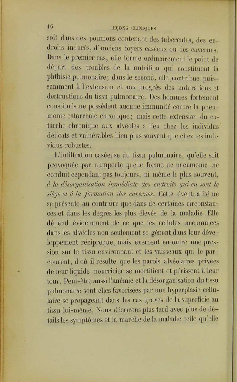 soit dans des poumons contenant des liiborcules, des en- droits indurés, d'anciens foyers caséeux ou des cavernes. Dans le premier cas, elle forme ordinairement le point de départ des troubles de la nutrition qui constituent la phthisie pulmonaire; dans le second, elle contribue puis- samment à l'extension et aux progrès des indurations et. destructions du tissu pulmonaire. Des hommes fortement constitués ne possèdent aucune immunité contre la pneu- monie catarrhale chronique; mais cette extension du ca- tarrhe chronique aux alvéoles a lieu chez les individus délicats et vulnérables bien plus souvent que chez les indi- vidus robustes. L'infiltration caséeuse du tissu pulmonaire, qu'elle soit provoquée par n'impoile quelle forme de pneumonie, ne conduit cependant pas toujours, m même le plus souvent, d la désorganisation immédiate des endroits qui en sont le siège et à la formation des cavernes. Cette éventualité ne se présente au contraire que dans de certaines circonstan- ces et dans les degrés les plus élevés de la maladie. Elle dépend évidemment de ce que les cellules accumulées dans les alvéoles non-seulement se gênent dans leur déve- loppement réciproque, mais exercent en outre une pres- sion sur le tissu environnant et les vaisseaux qui le par- courent, d'où il résulte que les parois alvéolaires privées de leur liquide nourricier se mortifient et périssent à leur tour. Peut-être aussi l'anémie et la désorganisation du tissu pulmonaire sont-elles favorisées par une hyperplasie cellu- laire se propageant dans les cas graves de la superficie au tissu lui-môme. Nous décrirons plus tard avec plus de dé- tails les symptômes et la marche de la maladie telle qu'elle