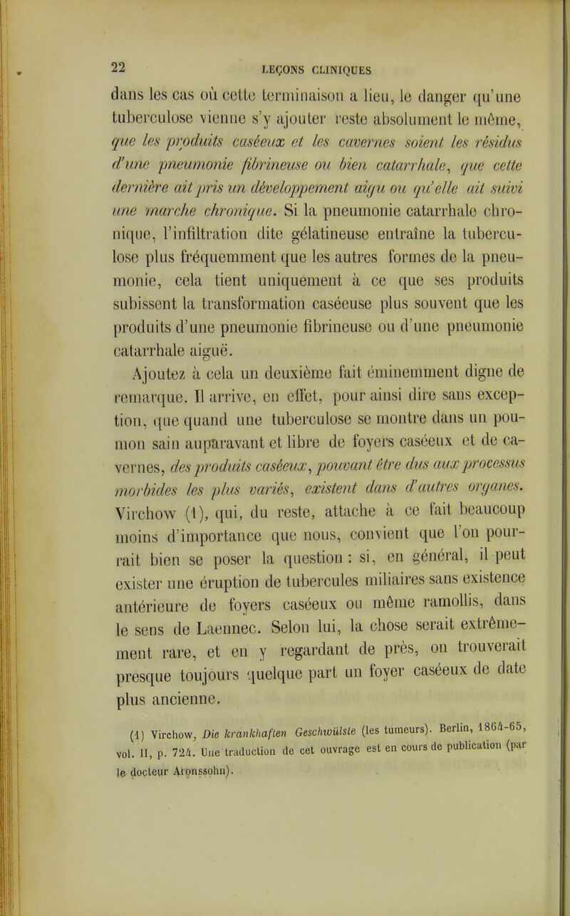 dans les cas où cette terminaison a lieu, le danger qu'une tuberculose vienne s'y ajouter reste absolument le même, que les 'produits caséeux et les cavernes soient les résidus d'une pneumonie fibrineuse ou bien catarrhale, que cette dernière ait pris U7i développement aigu ou qu'elle ait suivi une marche chronique. Si la pneumonie catarrhale chro- nique, l'infiltration dite gélatineuse entraîne la tubercu- lose plus fréquemment que les autres formes de la pneu- monie, cela tient uniquement à ce que ses produits subissent la transformation caséeuse plus souvent que les produits d'une pneumonie fibrineuse ou d'une pneumonie catarrhale aiguë. Ajoutez à cela un deuxième fait éminemment digne de remarque. Il arrive, en effet, pour ainsi dire sans excep- tion, que quand une tuberculose se montre dans un pou- mon sain auparavant et libre de foyers caséeux et de ca- vernes, des produits caséeux, pouvant être dus aux processus morbides les plus variés, existent dans d'autres organes. Virchow (i), qui, du reste, attache à ce fait beaucoup moins d'importance que nous, convient que l'on pour- rait bien se poser la question: si, en général, il peut exister une éruption de tubercules miliaires sans existence antérieure de foyers caséeux ou même ramollis, dans le sens de Laennec. Selon lui, la chose serait extrême- ment rare, et en y regardant de près, on trouverait presque toujours quelque part un foyer caséeux de date plus ancienne. (1) Virchow, Die krankhaflen Geschwûlsle (les tumeurs). Berlin, 1864-65, vol. II, p. 724. Une traduclion de cet ouvrage est en cours de publication (par le docteur Aronssolin).