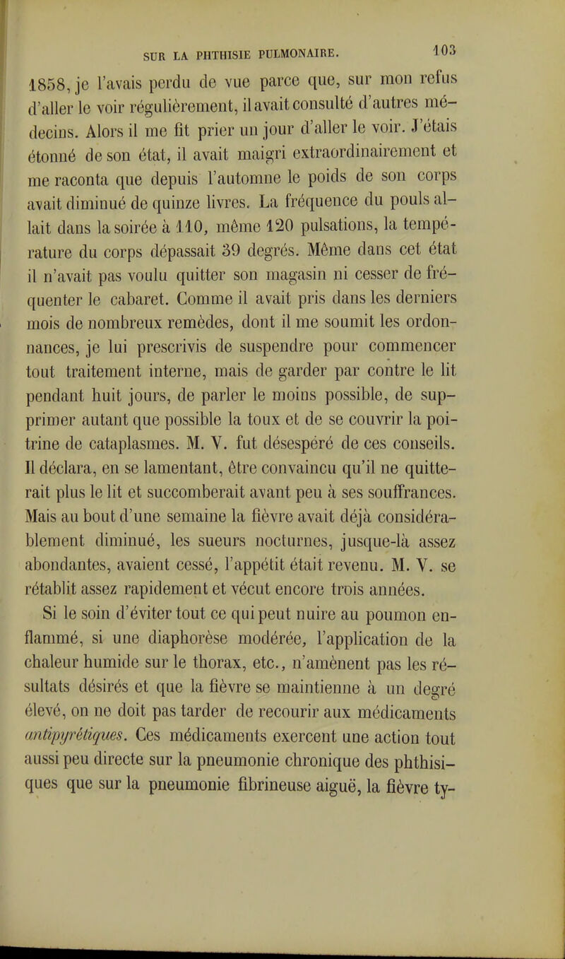 1858, je l'avais perdu de vue parce que, sur mon refus d'aller le voir régulièrement, il avait consulté d'autres mé- decins. Alors il me fit prier un jour d'aller le voir. J'étais étonné de son état, il avait maigri extraordinairement et me raconta que depuis l'automne le poids de son corps avait diminué de quinze livres. La fréquence du pouls al- lait dans la soirée à 410, même 120 pulsations, la tempé- rature du corps dépassait 39 degrés. Même dans cet état il n'avait pas voulu quitter son magasin ni cesser de fré- quenter le cabaret. Comme il avait pris dans les derniers mois de nombreux remèdes, dont il me soumit les ordon- nances, je lui prescrivis de suspendre pour commencer tout traitement interne, mais de garder par contre le lit pendant huit jours, de parler le moins possible, de sup- primer autant que possible la toux et de se couvrir la poi- trine de cataplasmes. M. V. fut désespéré de ces conseils. Il déclara, en se lamentant, être convaincu qu'il ne quitte- rait plus le lit et succomberait avant peu à ses souffrances. Mais au bout d'une semaine la fièvre avait déjà considéra- blement diminué, les sueurs nocturnes, jusque-là assez abondantes, avaient cessé, l'appétit était revenu. M. V. se rétablit assez rapidement et vécut encore trois années. Si le soin d'éviter tout ce qui peut nuire au poumon en- flammé, si une diaphorèse modérée, l'application de la chaleur humide sur le thorax, etc., n'amènent pas les ré- sultats désirés et que la fièvre se maintienne à un degré élevé, on ne doit pas tarder de recourir aux médicaments antipyrétiques. Ces médicaments exercent une action tout aussi peu directe sur la pneumonie chronique des phthisi- ques que sur la pneumonie fîbrineuse aiguë, la fièvre ty-