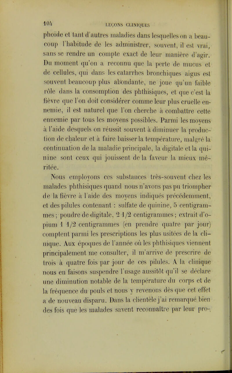 phoïde et laiit d'autres maladies dans lesquelles on a l)ean- coup l'habitude de les administrer, souvent, il est vrai, sans se rendre un compte exact de leur manière d'a'^ir. Du moment (ju'on a reconnu que la perte de mucus et de cellules, qui dans les catarrhes bronchiques aigus est souvent beaucoup plus abondante, ne joue qu'un faible rôle dans la consomption des phthisiques, et que c'est la lièvre que l'on doit considérer comme leur plus cruelle en- nemie, il est naturel que l'on cherche à combattre cette ennemie par tous les moyens possibles. Parmi les moyens à l'aide desquels on réussit souvent à diminuer la produc- tion de chaleur et à faire baisser la température, malgré la continuation de la maladie principale, la digitale et la qui- nine sont ceux qui jouissent delà faveur la mieux mé- ritée. Nous employons ces substances très-souvent chez les malades phthisiques quand nous n'avons pas pu triompher de la fièvre à l'aide des moyens indiqués précédemment, et des pilules contenant : sulfate de quinine, 5 centigram- mes ; poudre de-digitale, '2 'J/2 centigrammes; extrait d'o- pium 1 1/2 centigrammes (en prendre quatre par jour) comptent parmi les prescriptions les plus usitées de la cli- nique. Aux époques de l'année où les phthisiques viennent principalement me consulter, il m'arrive de prescrire de trois à quatre fois par jour de cas pilules. A la clinique nous en faisons suspendre l'usage aussitôt qu'il se déclare une diminution notable de la température du corps et de la fréquence du pouls et nous y revenons dès que cet effet a de nouveau disparu. Dans la clientèle j'ai remarqué bien des fois que les malades savent reconnaître par leur pro-