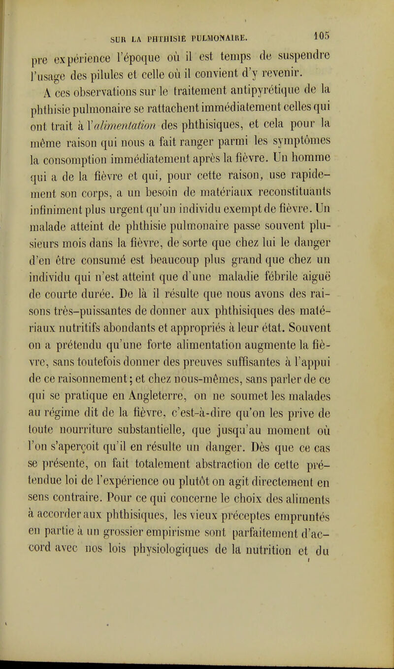 pre expérience l'époque où il est temps de suspendre l'usage des pilules et celle où il convient d'y revenir. A ces observations sur le traitement antipyrétique de la phthisie pulmonaire se rattachent immédiatement celles qui ont trait à \alimentation des phthisiques, et cela pour la même raison qui nous a fait ranger parmi les symptômes la consomption immédiatement après la fièvre. Un homme qui a de la fièvre et qui, pour cette raison, use rapide- ment son corps, a un besoin de matériaux reconstituants infiniment plus urgent qu'un individu exempt de fièvre. Un malade atteint de phthisie pulmonaire passe souvent plu- sieurs mois dans la fièvre, de sorte que chez lui le danger d'en être consumé est beaucoup plus grand que chez un individu qui n'est atteint que d'une maladie fébrile aiguë de courte durée. De là il résulte que nous avons des rai- sons très-puissantes de donner aux phthisiques des maté- riaux nutritifs abondants et appropriés à leur état. Souvent on a prétendu qu'une forte alimentation augmente la fiè- vre, sans toutefois donner des preuves suffisantes à l'appui de ce raisonnement ; et chez nous-mêmes, sans parler de ce qui se pratique en Angleterre, on ne soumet les malades au régime dit de la fièvre, c'est-à-dire qu'on les prive de toute nourriture substantielle, que jusqu'au moment où l'on s'aperçoit qu'il en résulte un danger. Dès que ce cas se présente, on fait totalement abstraction de cette pré- tendue loi de l'expérience ou plutôt on agit directement en sens contraire. Pour ce qui concerne le choix des aliments à accorder aux phthisiques, les vieux préceptes empruntés en partie à un grossier empirisme sont parfaitement d'ac- cord avec nos lois physiologiques de la nutrition et du