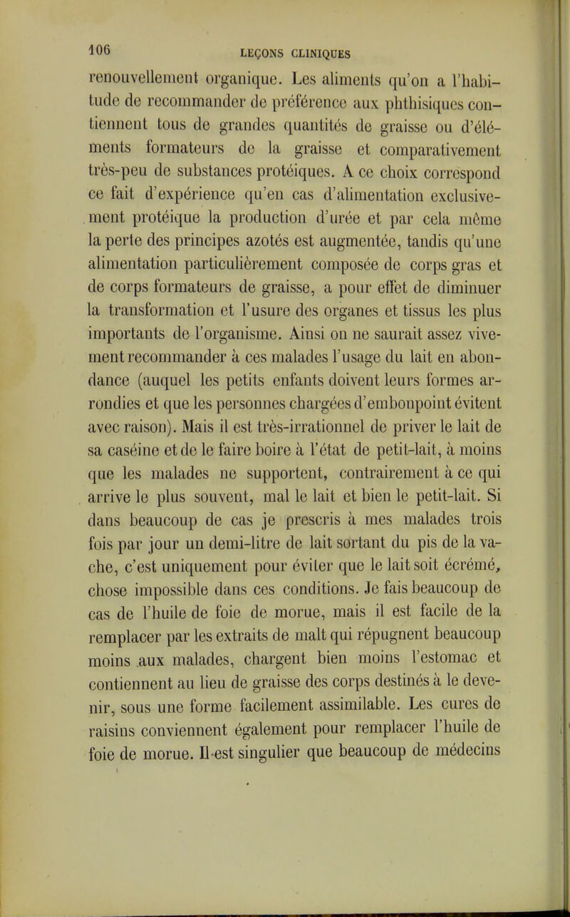 renouvellement organique. Les aliments qu'on a l'habi- tude de recommander de préférence aux phthisiques con- tiennent tous de grandes quantités de graisse ou d'élé- ments formateurs de la graisse et comparativement très-peu de substances protéiques. A ce choix correspond ce fait d'expérience qu'en cas d'ahmentation exclusive- ment protéique la production d'urée et par cela môme la perte des principes azotés est augmentée, tandis qu'une alimentation particulièrement composée de corps gras et de corps formateurs de graisse, a pour effet de diminuer la transformation et l'usure des organes et tissus les plus importants de l'organisme. Ainsi on ne saurait assez vive- ment recommander à ces malades l'usage du lait en abon- dance (auquel les petits enfants doivent leurs formes ar- rondies et que les personnes chargées d'embonpoint évitent avec raison). Mais il est très-irrationnel de priver le lait de sa caséine et de le faire boire à l'état de petit-lait, à moins que les malades ne supportent, contrairement à ce qui arrive le plus souvent, mal le lait et bien le petit-lait. Si dans beaucoup de cas je prescris à mes malades trois fois par jour un demi-litre de lait sortant du pis de la va- che, c'est uniquement pour éviter que le lait soit écrémé, chose impossible dans ces conditions. Je fais beaucoup de cas de l'huile de foie de morue, mais il est facile de la remplacer par les extraits de malt qui répugnent beaucoup moins aux malades, chargent bien moins l'estomac et contiennent au lieu de graisse des corps destinés à le deve- nir, sous une forme facilement assimilable. Les cures de raisins conviennent également pour remplacer l'huile de foie de morue. Il-est singulier que beaucoup de médecins