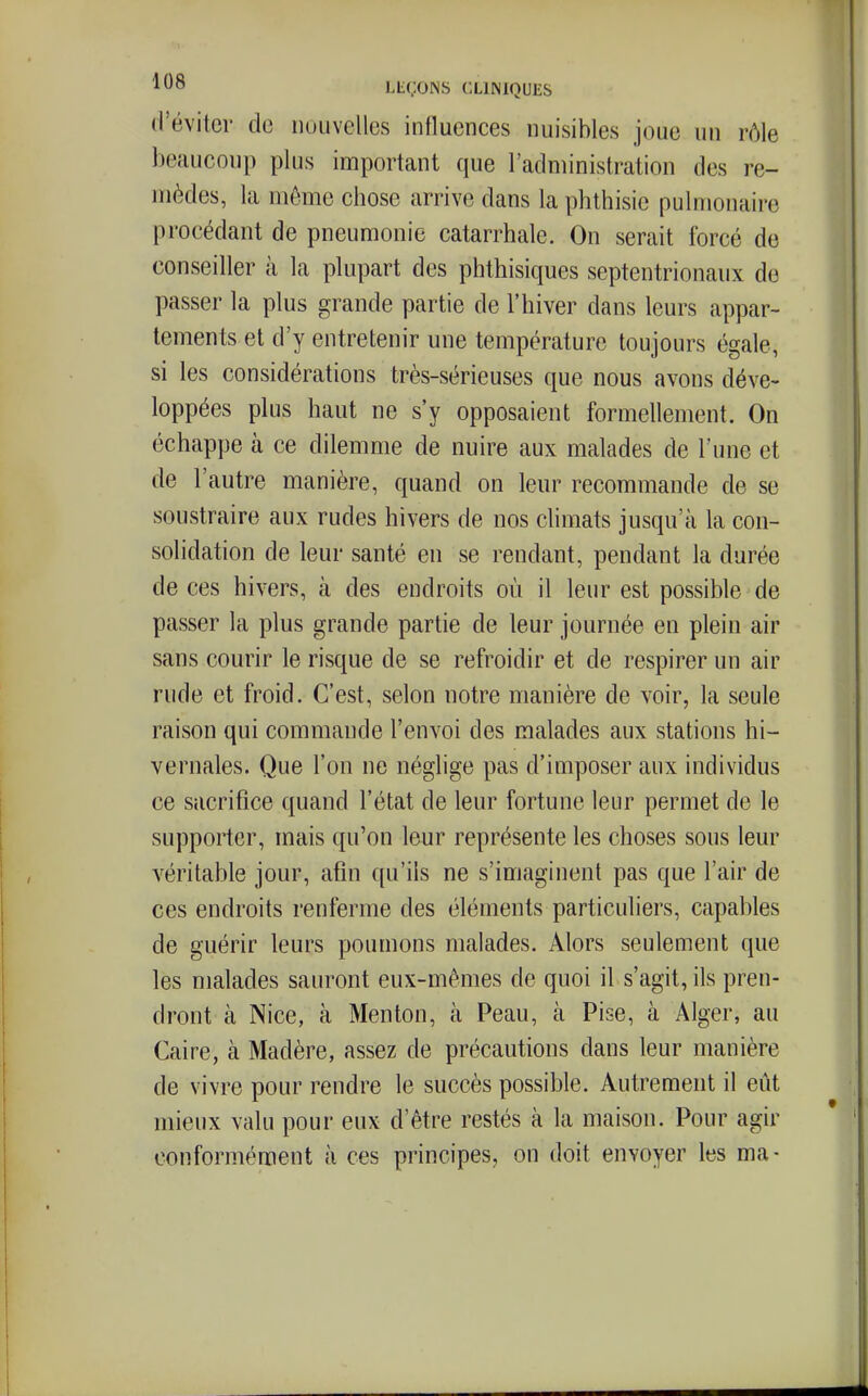 d'éviter do nouvelles influences nuisibles joue un rôle beaucoup plus important que l'administration des re- mèdes, la même chose arrive dans la phthisie pulmonaire procédant de pneumonie catarrhale. On serait forcé de conseiller à la plupart des phthisiques septentrionaux de passer la plus grande partie de l'hiver dans leurs appar- tements et d'y entretenir une température toujours égale, si les considérations très-sérieuses que nous avons déve- loppées plus haut ne s'y opposaient formellement. On échappe à ce dilemme de nuire aux malades de Tune et de l'autre manière, quand on leur recommande de se soustraire aux rudes hivers de nos chmats jusqu'à la con- solidation de leur santé en se rendant, pendant la durée de ces hivers, à des endroits où il leur est possible de passer la plus grande partie de leur journée en plein air sans courir le risque de se refroidir et de respirer un air rude et froid. C'est, selon notre manière de voir, la seule raison qui commande l'envoi des malades aux stations hi- vernales. Que l'on ne néglige pas d'imposer aux individus ce sacrifice quand l'état de leur fortune leur permet de le supporter, mais qu'on leur représente les choses sous leur véritable jour, afin qu'ils ne s'imaginent pas que l'air de ces endroits renferme des éléments particuliers, capables de guérir leurs poumons malades. Alors seulement que les malades sauront eux-mêmes de quoi il s'agit, ils pren- dront à Nice, à Menton, à Peau, cà Pise, à Alger, au Caire, à Madère, assez de précautions dans leur manière de vivre pour rendre le succès possible. Autrement il eût mieux valu pour eux d'être restés à la maison. Pour agir conformément à ces principes, on doit envoyer les ma-