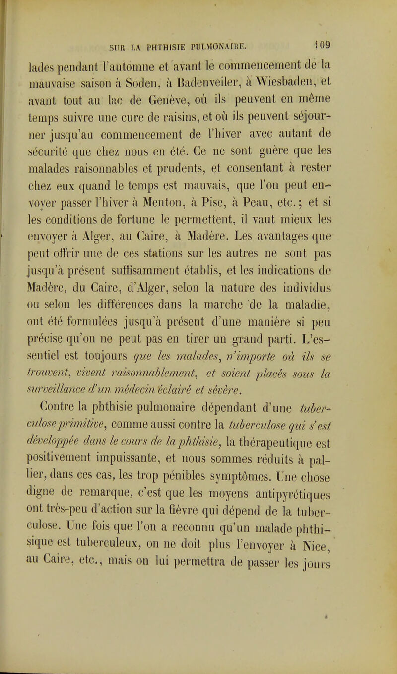 lailes pendant l'aulomne et avant le commencement de la mauvaise saison à Soden, à Badenvciler, à Wiesbaden, et avant tout au lac de Genève, où ils peuvent en môme temps suivre une cure de raisins, et où ils peuvent séjour- ner jusqu'au commencement de l'hiver avec autant de sécurité que chez nous en été. Ce ne sont guère que les malades raisonnables et prudents, et consentant à rester chez eux quand le temps est mauvais, que l'on peut en- voyer passer l'hiver à Menton, à Pisc, à Peau, etc. ; et si les conditions de fortune le permettent, il vaut mieux les envoyer à Alger, au Caire, à Madère. Les avantages que peut offrir une de ces stations sur les autres ne sont pas jusqu'à présent suffisamment établis, elles indications de Madère, du Caire, d'Alger, selon la nature des individus ou selon les différences dans la marche de la maladie, ont été formulées jusqu'à présent d'une manière si peu précise qu'on ne peut pas en tirer un grand parti. L'es- sentiel est toujours que les malades^ n'importe où ils se trouvent, vivent raisonnablement, et soient placés sous la surveillance d'un médecin éclairé et sévère. Contre la phthisie pulmonaire dépendant d'une tuber- culose pri7nitive, comme aussi contre la tuberculose qui s'est développée dans le cours de la phthisie^ la thérapeutique est positivement impuissante, et nous sommes réduits à pal- lier, dans ces cas, les trop pénibles symptômes. Une chose digne de remarque, c'est que les moyens antipyrétiques ont très-peu d'action sur la fièvre qui dépend de la tuber- culose. Une fois que l'on a reconnu qu'un malade phthi- sique est tuberculeux, on ne doit plus l'envoyer à Nice, au Caire, etc., mais on lui permettra de passer les jours