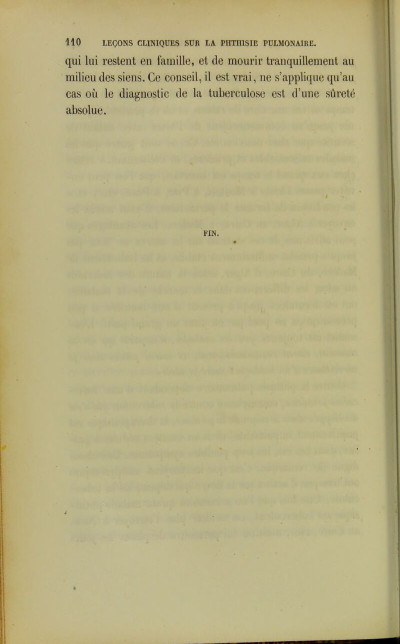 qui lui restent en famille, et de mourir tranquillement au milieu des siens. Ce conseil, il est vrai, ne s'appli([ue qu'au cas où le diagnostic de la tuberculose est d'une sûreté absolue. FIN.