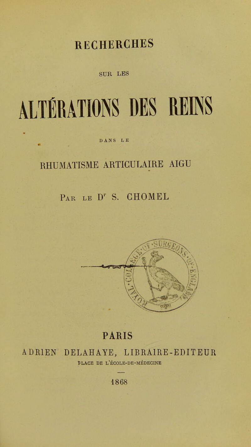 SUR LES ALTÉRATIONS DES REINS DANS LE RHUMATISME ARTICULAIRE AIGU Par le D' S. GHOMEL PARIS ADRIEN DELAHAYE, LIBRAIRE-EDITEUR PLACE DE L'ÉCOLE-DE-MÉDECINE 1868