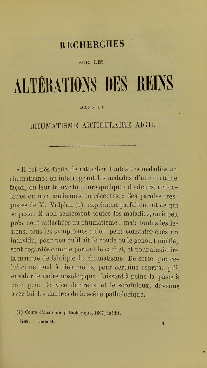 SUR LES ALTÉRATIONS DES REINS DANS LE RHUMATISME ARTICULAIRE AIGU. « Il est très-facile de rattacher toutes les maladies au rhumatisme: en interrogeant les malades d'une certaine façon, on leur trouve toujours quelques douleurs, articu- laires ou non, anciennes ou récentes.» Ces paroles très- justes de M. Vulpian (1), expriment parfaitement ce qui se passe. Et non-seulement toutes les maladies, ou à peu près, sont rattachées au rhumatisme : mais toutes les lé- sions, tous les symptômes qu'on peut constater chez un individu, pour peu qu'il ait le coude ou le genou tuméfié, sont regardés comme portant le cachet, et pour ainsi-dire la marque de fabrique du rhumatisme. De sorte que ce- lui-ci ne tend à rien moins, pour certains esprits, qu'à envahir le cadre nosologique, laissant à peine -la place à côté pour le vice dartreux et le scrofuleux, devenus avec lui les maîtres de la scène pathologique. (1) Cours d'anatomie pathologique, 1867, inédit. 1868. - Chomel. ,