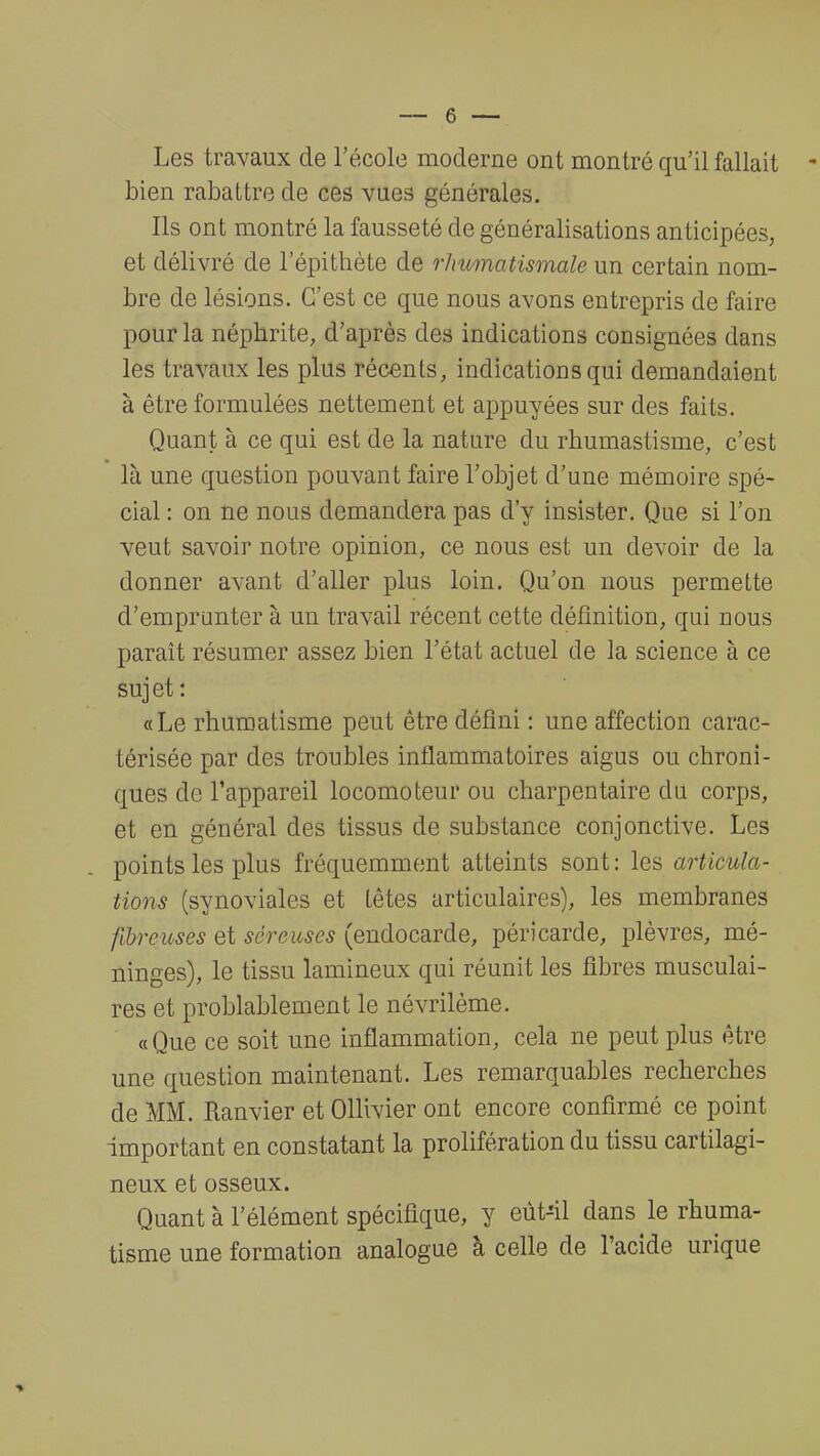 Les travaux de l'école moderne ont montré qu'il fallait bien rabattre de ces vues générales. Ils ont montré la fausseté de généralisations anticipées, et délivré de lepithète de rhumatismale un certain nom- bre de lésions. C'est ce que nous avons entrepris de faire pour la néphrite, d'après des indications consignées dans les travaux les plus récents, indications qui demandaient à être formulées nettement et appuyées sur des faits. Quant à ce qui est de la nature du rhurnastisme, c'est là une question pouvant faire l'objet d'une mémoire spé- cial : on ne nous demandera pas d'y insister. Que si l'on veut savoir notre opinion, ce nous est un devoir de la donner avant d'aller plus loin. Qu'on nous permette d'emprunter à un travail récent cette définition, qui nous paraît résumer assez bien l'état actuel de la science à ce sujet: «Le rhumatisme peut être défini : une affection carac- térisée par des troubles inflammatoires aigus ou chroni- ques do l'appareil locomoteur ou charpentaire du corps, et en général des tissus de substance conjonctive. Les points les plus fréquemment atteints sont: les articula- tions (synoviales et têtes articulaires), les membranes fibreuses et séreuses (endocarde, péricarde, plèvres, mé- ninges), le tissu lamineux qui réunit les fibres musculai- res et probablement le névrilème. « Que ce soit une inflammation, cela ne peut plus être une question maintenant. Les remarquables recherches de MM. Ranvier et Ollivier ont encore confirmé ce point important en constatant la prolifération du tissu cartilagi- neux et osseux. Quant à l'élément spécifique, y eùt-41 dans le rhuma- tisme une formation analogue à celle de l'acide urique