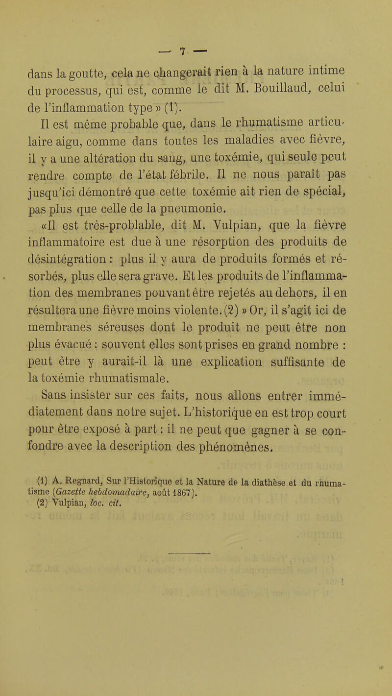 dans la goutte, cela ne changerait rien à la nature intime du processus, qui est, comme le dit M. Bouillaud, celui de l'inflammation type » (1). Il est même probable que, dans le rhumatisme articu- laire aigu, comme dans toutes les maladies avec fièvre, il y a une altération du sang, une toxémie, qui seule peut rendre compte de l'état fébrile. Il ne nous paraît pas jusqu'ici démontré que cette toxémie ait rien de spécial, pas plus que celle de la pneumonie. «Il est très-problable, dit M. Vulpian, que la fièvre inflammatoire est due à une résorption des produits de désintégration : plus il y aura de produits formés et ré- sorbés, plus elle sera grave. Et les produits de l'inflamma- tion des membranes pouvant être rejetés au dehors, il en résultera une fièvre moins violente. (2) » Or, il s'agit ici de membranes séreuses dont le produit ne peut être non plus évacué : souvent elles sont prises en grand nombre : peut être y aurait-il là une explication suffisante de la toxémie rhumatismale. Sans insister sur ces faits, nous allons entrer immé- diatement dans notre sujet. L'historique en est trop court pour être exposé à part : il ne peut que gagner à se con- fondre avec la description des phénomènes. (1) A. Regnard, Sur l'Historique et la Nature de la diathèse et du rhuma- tisme (Gazette hebdomadaire, août 1867).