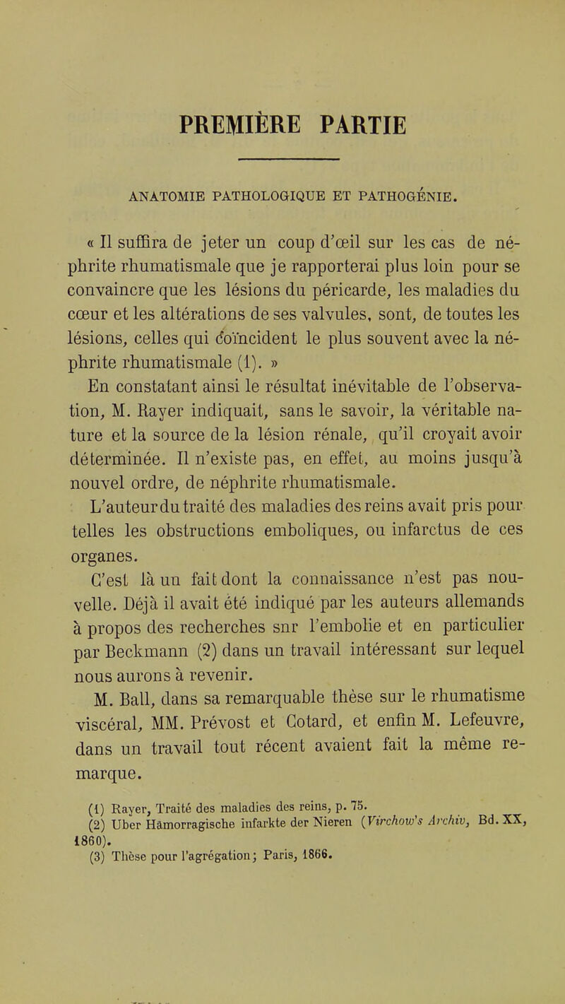 PREMIÈRE PARTIE ANATOMIE PATHOLOGIQUE ET PATHOGENIE. « Il suffira de jeter un coup d'œil sur les cas de né- phrite rhumatismale que je rapporterai plus loin pour se convaincre que les lésions du péricarde, les maladies du cœur et les altérations de ses valvules, sont, de toutes les lésions, celles qui Coïncident le plus souvent avec la né- phrite rhumatismale (1). » En constatant ainsi le résultat inévitable de l'observa- tion, M. Rayer indiquait, sans le savoir, la véritable na- ture et la source de la lésion rénale, qu'il croyait avoir déterminée. Il n'existe pas, en effet, au moins jusqu'à nouvel ordre, de néphrite rhumatismale. L'auteur du traité des maladies des reins avait pris pour telles les obstructions emboliques, ou infarctus de ces organes. C'est là un fait dont la connaissance n'est pas nou- velle. Déjà il avait été indiqué par les auteurs allemands à propos des recherches snr l'embolie et en particulier par Beckmann (2) dans un travail intéressant sur lequel nous aurons à revenir. M. Bail, dans sa remarquable thèse sur le rhumatisme viscéral, MM. Prévost et Cotard, et enfin M. Lefeuvre, dans un travail tout récent avaient fait la même re- marque. (1) Rayer, Traité des maladies des reins, p. 75. (2) Uber Hâmorragische infarkte der Nieren (Virchow's Archiv, Bd. XX, 1860).