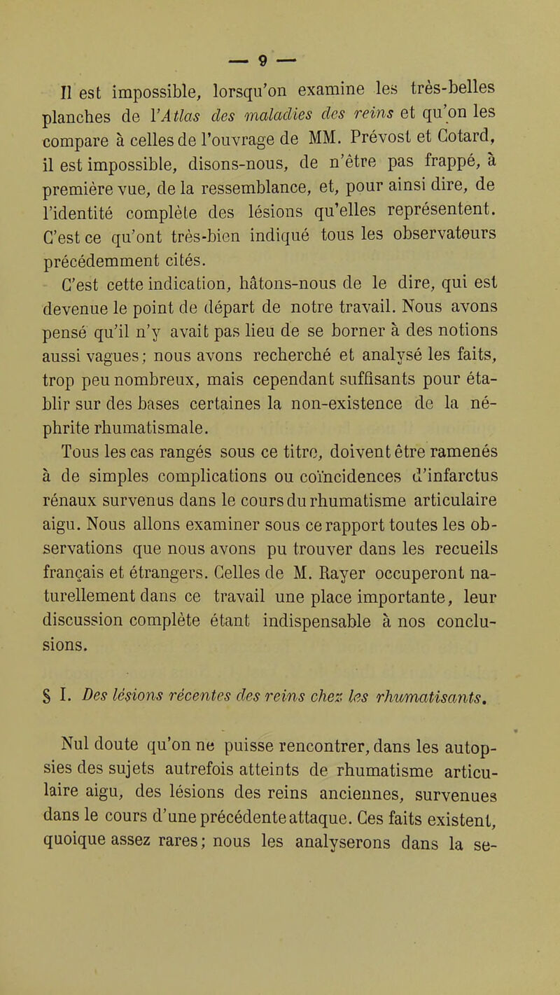 Il est impossible, lorsqu'on examine les très-belles planches de l'Atlas des maladies des reins et qu'on les compare à celles de l'ouvrage de MM. Prévost et Cotard, il est impossible, disons-nous, de n'être pas frappé, à première vue, de la ressemblance, et, pour ainsi dire, de l'identité complète des lésions qu'elles représentent. C'est ce qu'ont très-bien indiqué tous les observateurs précédemment cités. C'est cette indication, hâtons-nous de le dire, qui est devenue le point de départ de notre travail. Nous avons pensé qu'il n'y avait pas lieu de se borner à des notions aussi vagues; nous avons recherché et analysé les faits, trop peu nombreux, mais cependant suffisants pour éta- blir sur des bases certaines la non-existence de la né- phrite rhumatismale. Tous les cas rangés sous ce titre, doivent être ramenés à de simples complications ou coïncidences d'infarctus rénaux survenus dans le cours du rhumatisme articulaire aigu. Nous allons examiner sous ce rapport toutes les ob- servations que nous avons pu trouver dans les recueils français et étrangers. Celles de M. Rayer occuperont na- turellement dans ce travail une place importante, leur discussion complète étant indispensable à nos conclu- sions. S I. Des lésions récentes des reins cher, les rhumatisants. Nul doute qu'on ne puisse rencontrer, dans les autop- sies des sujets autrefois atteints de rhumatisme articu- laire aigu, des lésions des reins anciennes, survenues dans le cours d'une précédente attaque. Ces faits existent, quoique assez rares; nous les analyserons dans la se-