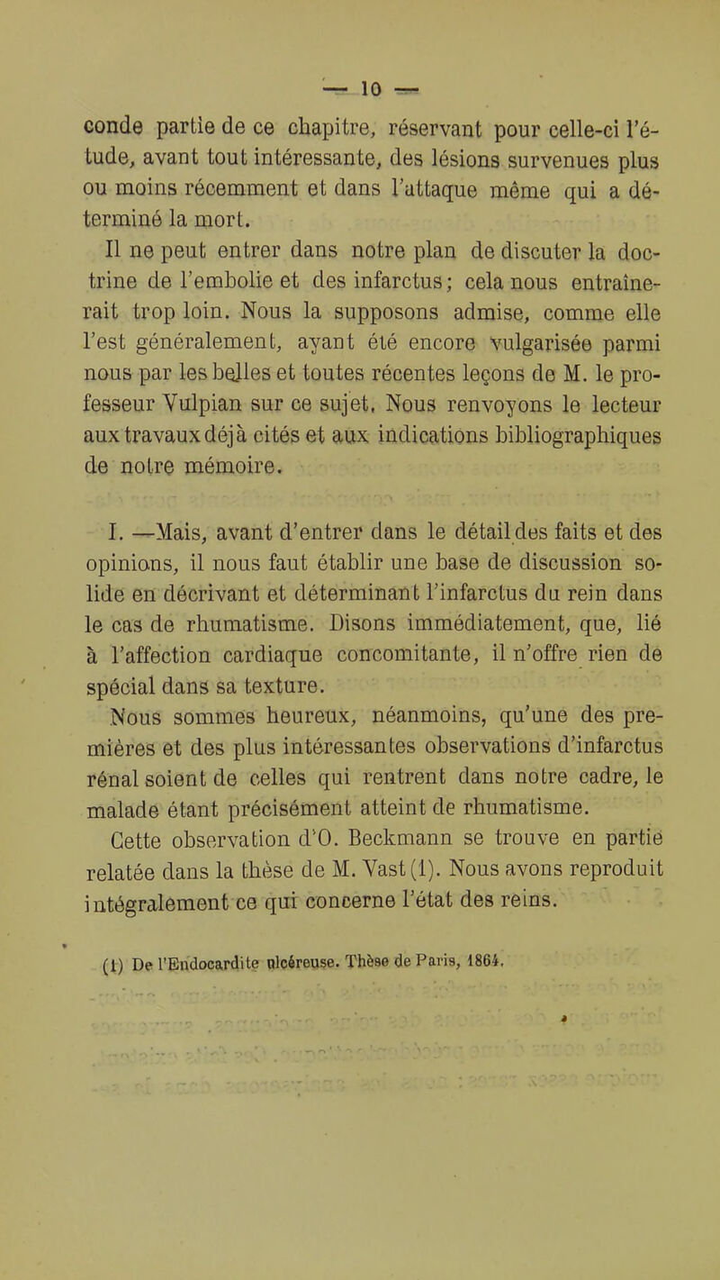 conde partie de ce chapitre, réservant pour celle-ci l'é- tude, avant tout intéressante, des lésions survenues plus ou moins récemment et dans l'attaque même qui a dé- terminé la mort. Il ne peut entrer dans notre plan de discuter la doc- trine de l'embolie et des infarctus ; cela nous entraîne- rait trop loin. Nous la supposons admise, comme elle l'est généralement, ayant été encore vulgarisée parmi nous par les belles et toutes récentes leçons de M. le pro- fesseur Vulpian sur ce sujet, Nous renvoyons le lecteur aux travaux déjà cités et aux indications bibliographiques de notre mémoire. I. —Mais, avant d'entrer dans le détail des faits et des opinions, il nous faut établir une base de discussion so- lide eu décrivant et déterminant l'infarctus du rein dans le cas de rhumatisme. Disons immédiatement, que, lié à l'affection cardiaque concomitante, il n'offre rien de spécial dans sa texture. Nous sommes heureux, néanmoins, qu'une des pre- mières et des plus intéressantes observations d'infarctus rénal soient de celles qui rentrent dans notre cadre, le malade étant précisément atteint de rhumatisme. Cette observation d'O. Beckmann se trouve en partie relatée dans la thèse de M. Vast(l). Nous avons reproduit intégralement ce qui concerne l'état des reins. (1) De l'Endocardite nleéreuse. Thèse de Paris, 1864.