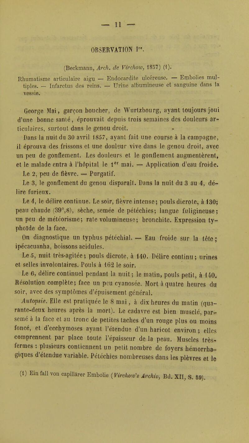 OBSERVATION I. (Beckmann, Arch. de Virchow, 1857) (1). Rhumatisme articulaire aigu — Endocardite ulcéreuse. — Embolies mul- tiples. — Infarctus des reins. — Urine aibufflineuse et sanguine dans la vessie. George Mai, garçon boucher, de Wurtzbourg, ayant toujours joui d'une bonne sanié, éprouvait depuis trois semaines des douleurs ar- ticulaires, surtout dans le genou droit. Dans la nuit du 30 avril 1857, ayant fait une course à la campagne, il éprouva des frissons et une douleur vive dans le genou droit, avec un peu de gonflement. Les douleurs et le gonflement augmentèrent, et le malade entra à l'hôpital le 1er mai. — Application d'eau froide. Le 2, peu de fièvre. — Purgatif. Le 3, le gonflement du genou disparaît. Dans la nuit du 3 au 4, dé- lire furieux. Le 4, le délire continue. Le soir, fièvre intense; pouls dicrole, à 130; peau chaude (39°,8), sèche, semée de pétéchies; langue fuligineuse; un peu de météorisme; rate volumineuse; bronchite. Expression ty- phoïde de la face. On diagnostique un typhus pétéchial. — Eau froide sur la tête ; ipécacuanha, boissons acidulés. Le5, nuit très-agitée; pouls dicrote, à 140. Délire continu; urines et selles involontaires. Pouls à 162 le soir. Le 6, délire continuel pendant la nuit; le malin, pouls petit, à 140. Résolution complète; face un peu cyanosée. Mort à quatre heures du soir, avec des symptômes d'épuisement général. Autopsie. Elle est pratiquée le 8 mai, à dix heures du matin (qua- rante-deux heures après la mort). Le cadavre est bien musclé, par- semé à la face et au tronc de petites taches d'un rouge plus ou moins foncé, et d'ecchymoses ayant l'étendue d'un haricot environ ; elles comprennent par place toute l'épaisseur de la peau. Muscles très- fermes : plusieurs contiennent un petit nombre de foyers hémorrha- giques d'étendue variable. Pétéchies nombreuses dans les plèvres et le (1) Ein fall von capillarer Embolie (Virchow's Archiv, Bd. XII, S. 89).