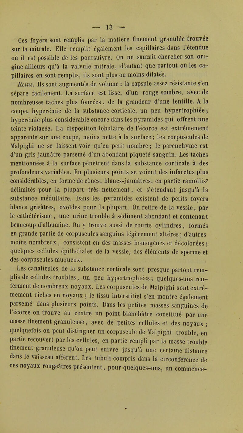 Ces foyers sont remplis par la matière finement granulée trouvée sur la mitrale. Elle remplit également les capillaires dans l'étendue où il est possible de les poursuivre. On ne sauçait chercher son ori- gine ailleurs qu'à la valvule mitrale, d'autant que partout où les ca- pillaires en sont remplis, ils sont plus ou moins dilatés. Reins. Ils sont augmentés de volume : la capsule assez résistante s'en sépare facilement. La surface est lisse, d'un rouge sombre, avec de nombreuses taches plus foncées, de la grandeur d'une lentille. A la coupe, hyperémie de la substance corticale, un peu hypertrophiée ; hyperémie plus considérable encore dans les pyramides qui offrent une teinte violacée. La disposition lobulaire de l'écorce est extrêmement apparente sur une coupe, moins nette à la surface; les corpuscules de Malpighi ne se laissent voir qu'en petit nombre; le parenchyme est d'un gris jaunâtre parsemé d'un abondant piqueté sanguin. Les taches mentionnées à la surface pénètrent dans la substance corticale à des profondeurs variables. En plusieurs points se voient des infarctus plus considérables, en forme de cônes, blancs-jaunâtres, en partie ramollis' délimités pour la plupart très-nettement, et s'étendant jusqu'à la substance médullaire. Dans les pyramides existent de petits foyers blancs grisâtres, ovoïdes pour la plupart. On retire de la vessie, par le calhétérisme , une urine trouble à sédiment abondant et contenant beaucoup d'albumine. On y trouve aussi de courts cylindres, formés en grande partie de corpuscules sanguins légèrement altérés; d'autres moins nombreux, consistent en des masses homogènes et décolorées; quelques cellules épilhéliales de la vessie, des éléments de sperme et des corpuscules muqueux. Les canaliculcs de la substance corticale sont presque partout rem- plis de cellules troubles, un peu hypertrophiées ; quelques-uns ren- ferment de nombreux noyaux. Les corpuscules de Malpighi sont extrê- mement riches en noyaux ; le tissu interstitiel s'en montre également parsemé dans plusieurs points. Dans les petites masses sanguines de l'écorce on trouve au centre un point blanchâtre constitué par une masse finement granuleuse, avec de petites cellules et des noyaux ; quelquefois on peut distinguer un corpuscule de Malpighi trouble, en partie recouvert par les cellules, en partie rempli par la masse trouble finement granuleuse qu'on peut suivre jusqu'à une certaine distance dans le vaisseau afférent. Les tubuli compris dans la circonférence de ces noyaux rougeàlres présentent, pour quelques-uns, un commence-