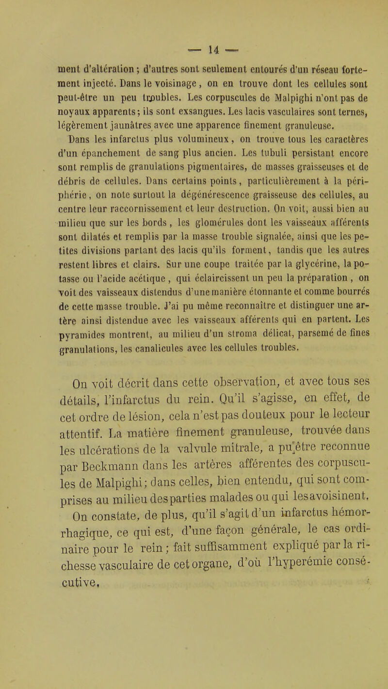 ment d'altération ; d'autres sont seulement entourés d'un réseau forte- ment injecté. Dans le voisinage, on en trouve dont les cellules sont peut-être un peu troubles. Les corpuscules de Malpighi n'ont pas de noyaux apparents; ils sont exsangues. Les lacis vasculaires sont ternes, légèrement jaunâtres avec une apparence finement granuleuse. Dans les infarctus plus volumineux, on trouve tous les caractères d'un épanchement de sang plus ancien. Les tubuli persistant encore sont remplis de granulations pigmentaires, de masses graisseuses et de débris de cellules. Dans certains points, particulièrement à la péri- phérie , on note surtout la dégénérescence graisseuse des cellules, au centre leur raccornissement et leur destruction. On voit, aussi bien au milieu que sur les bords, les glomérules dont les vaisseaux afférents sont dilatés et remplis par la masse trouble signalée, ainsi que les pe- tites divisions partant des lacis qu'ils forment, tandis que les autres restent libres et clairs. Sur une coupe traitée par la glycérine, la po- tasse ou l'acide acétique , qui éclaircissent un peu la préparation , on voit des vaisseaux distendus d'une manière étonnante et comme bourrés de cette masse trouble. J'ai pu même reconnaître et distinguer une ar- tère ainsi distendue avec les vaisseaux afférents qui en partent. Les pyramides montrent, au milieu d'un stroma délicat, parsemé de fines granulations, les canalicules avec les cellules troubles. On voit décrit dans cette observation, et avec tous ses détails, l'infarctus du rein. Qu'il s'agisse, en effet, de cet ordre de lésion, cela n'est pas douteux pour le lecteur attentif. La matière finement granuleuse, trouvée dans les ulcérations de la valvule mitrale, a pu'être reconnue par Beckmann dans les artères afférentes des corpuscu- les de Malpighi; dans celles, bien entendu, qui sont com- prises au milieu des parties malades ou qui lesavoisinent. On constate, de plus, qu'il s'agit d'un infarctus hémor- rhagique, ce qui est, d'une façon générale, le cas ordi- naire pour le rein ; fait suffisamment expliqué par la ri- chesse vasculaire de cet organe, d'où l'hyperémie consé- cutive,