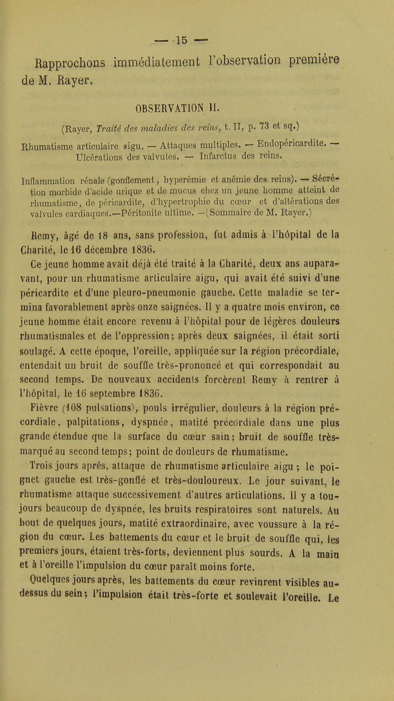 Rapprochons immédiatement l'observation première de M. Rayer. OBSERVATION II. (Rayer, Traité des maladies des reins, t. II, p. 73 et sq.) Rhumatisme articulaire aigu. — Attaques multiples. — Endopéricardite. — Ulcérations des valvules. — Infarctus des reins. Inflammation rénale (gonflement, hyperémie et anémie des reins). — Sécré- tion morbide d'acide urique et de mucus chez un jeune homme atteint de rhumatisme, de péricardite, d'hypertrophie du cœur et d'altérations des valvules cardiaques.—Péritonite ultime. —(Sommaire de M. Rayer.) Remy, âgé de 18 ans, sans profession, fut admis à l'hôpital de la Charité, le 16 décembre 1836. Ce jeune homme avait déjà été traité à la Charité, deux ans aupara- vant, pour un rhumatisme articulaire aigu, qui avait été suivi d'une péricardite et d'une pleuro-pneumonie gauche. Cette maladie se ter- mina favorablement après onze saignées. Il y a quatre mois environ, ce jeune homme était encore revenu à l'hôpital pour de légères douleurs rhumatismales et de l'oppression; après deux saignées, il était sorti soulagé. A cette époque, l'oreille, appliquée sur la région précordiale, entendait un bruit de souffle très-prononcé et qui correspondait au second temps. De nouveaux accidents forcèrent Remy à rentrer à l'hôpital, le 16 septembre 1836. Fièvre (108 pulsations), pouls irrégulier, douleurs à la région pré- cordiale, palpitations, dyspnée, matité précordiale dans une plus grande étendue que la surface du cœur sain; bruit de souffle très- marqué au second temps; point de douleurs de rhumatisme. Trois jours après, attaque de rhumatisme articulaire aigu ; le poi- gnet gauche est très-gonflé et très-douloureux. Le jour suivant, le rhumatisme attaque successivement d'autres articulations. 11 y a tou- jours beaucoup de dyspnée, les bruits respiratoires sont naturels. Au bout de quelques jours, matité extraordinaire, avec voussure à la ré- gion du cœur. Les battements du cœur et le bruit de souffle qui, les premiers jours, étaient très-forts, deviennent plus sourds. A la main et à l'oreille l'impulsion du cœur paraît moins forte. Quelques jours après, les battements du cœur revinrent visibles au- dessus du sein; l'impulsion était très-forte et soulevait l'oreille. Le