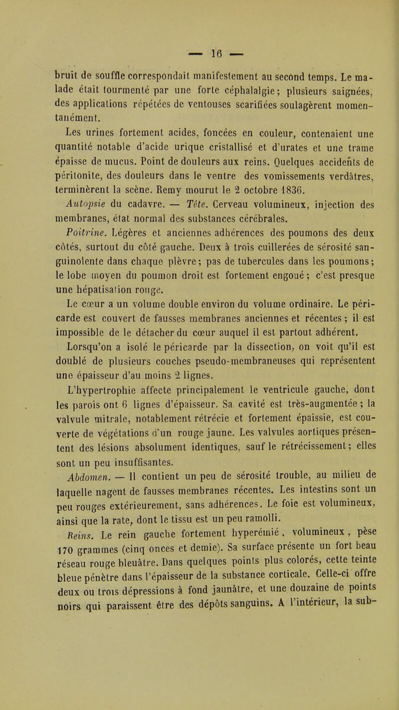 bruit de souffle correspondait manifestement au second temps. Le ma- lade était tourmenté par une forte céphalalgie ; plusieurs saignées, des applications répétées de ventouses scarifiées soulagèrent momen- tanément. Les urines fortement acides, foncées en couleur, contenaient une quantité notable d'acide urique cristallisé et d'urates et une trame épaisse de mucus. Point de douleurs aux reins. Quelques accidents de péritonite, des douleurs dans le ventre des vomissements verdàtres, terminèrent la scène. Remy mourut le 2 octobre 1836. Autopsie du cadavre. — Tête. Cerveau volumineux, injection des membranes, état normal des substances cérébrales. Poitrine. Légères et anciennes adhérences des poumons des deux côtés, surtout du côté gauche. Deux à trois cuillerées de sérosité san- guinolente dans chaque plèvre; pas de tubercules dans les poumons; le lobe moyen du poumon droit est fortement engoué ; c'est presque une hépatisaiion rouge. Le cœur a un volume double environ du volume ordinaire. Le péri- carde est couvert de fausses membranes anciennes et récentes ; il est impossible de le détacher du cœur auquel il est partout adhérent. Lorsqu'on a isolé le péricarde par la dissection, on voit qu'il est doublé de plusieurs couches pseudo-membraneuses qui représentent une épaisseur d'au moins 2 lignes. L'hypertrophie affecte principalement le ventricule gauche, dont les parois ont 6 lignes d'épaisseur. Sa cavité est très-augmentée ; la valvule mitrale, notablement rélrécie et fortement épaissie, est cou- verte de végétations d'un rouge jaune. Les valvules aortiques présen- tent des lésions absolument identiques, sauf le rétrécissement; elles sont un peu insuffisantes. Abdomen. — Il contient un peu de sérosité trouble, au milieu de laquelle nagent de fausses membranes récentes. Les intestins sont un peu rouges extérieurement, sans adhérences. Le foie est volumineux, ainsi que la rate, dont le tissu est un peu ramolli. Reins. Le rein gauche fortement hyperémié, volumineux , pèse 170 grammes (cinq onces et demie). Sa surface présente un fort beau réseau rouge bleuâtre. Dans quelques points plus colorés, cette teinte bleue pénètre dans l'épaisseur de la substance corticale. Celle-ci offre deux ou trois dépressions à fond jaunâtre, et une douzaine de points noirs qui paraissent être des dépôts sanguins. A l'intérieur, la sub-