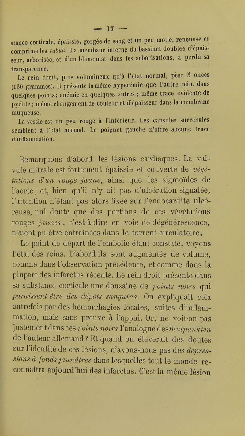 stance corticale, épaissie, gorgée de sang et un peu molle, repousse et comprime les tubuli. La membane interne du bassinet doublée d'épais- seur, arborisée, et d'un blanc mat dans les arborisations, a perdu sa transparence. Le rein droit, plus volumineux qu'à l'état normal, pèse 5 onces (150 grammes). Il présente lamême hyperémie que l'autre rein, dans quelques points; anémie en quelques autres; même trace évidente de pyélite; même changement de couleur et d'épaisseur dans la membrane muqueuse. La vessie est un peu rouge à l'intérieur. Les capsules surrénales semblent à l'état normal. Le poignet gauche n'offre aucune trace d'inflammation. Remarquons d'abord les lésions cardiaques. La val- vule mitrale est fortement épaissie et couverte de végé- tations d'un rouge jaune, ainsi que les sigmoïdes de l'aorte ; et, bien qu'il n'y ait pas d'ulcération signalée, l'attention n'étant pas alors fixée sur l'endocardite ulcé- reuse, nul doute que des portions de ces végétations rouges jaunes, c'est-à-dire en voie de dégénérescence, n'aient pu être entraînées dans le torrent circulatoire. Le point de départ de l'embolie étant constaté, voyons l'état des reins. D'abord ils sont augmentés de volume, comme dans l'observation précédente, et comme dans la plupart des infarctus récents. Le rein droit présente dans sa substance corticale une douzaine de points noirs qui paraissent être des dépôts sanguins. On expliquait cela autrefois par des hémorrhagies locales, suites d'inflam- mation, mais sans preuve à l'appui. Or, ne voit-on pas justement dans ces points noirs l'analogue desBkapunkten de l'auteur allemand? Et quand on élèverait des doutes sur l'identité de ces lésions, n'avons-nous pas des dépres- sions à fonds jaunâtres dans lesquelles tout le monde re- connaîtra aujourd'hui des infarctus. C'est la même lésion