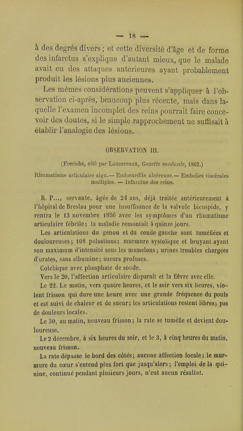 à des degrés divers ; et cette diversité d'âge et de forme des infarctus s'explique d'autant mieux, que le malade avait eu des attaques antérieures ayant probablement produit les lésions plus anciennes. Les mêmes considérations peuvent s'appliquer à l'ob- servation ci-après, beaucoup plus récente, mais dans la- quelle l'examen incomplet des reins pourrait faire conce- voir des doutes, si le simple rapprochement ne suffisait à établir l'analogie des lésions. OBSERVATION III. (Frerichs, cité par Lancereaux, Gazette médicale, 1862.) Rhumatisme articulaire aigu.— Endocardite ulcéreuse.— Embolies viscérales multiples. — Infarctus des reins. R. P..., servante, âgée de 24 ans, déjà traitée antérieurement à l'hôpital de Brcslau pour une insuffisance de la valvule bicuspide, y rentra le 13 novembre 1856 avec les symptômes d'un rhumatisme articulaire fébrile; la maladie remontait à quinze jours. Les articulations du genou et du coude gauche sont tuméfiées et douloureuses; 108 pulsations; murmure systolique et bruyant ayant son maximum d'intensité sous les mamelons; urines troubles chargées d'urates, sans albumine; sueurs profuses. Colchique avec phosphate de soude. Vers le 20, l'affection articulaire disparait et la fièvre avec elle. Le 22. Le malin, vers quatre heures, et le soir vers six heures, vio- lent frisson qui dure une heure avec une grande fréquence du pouls et est suivi de chaleur et de sueur; les articulations restent libres; pas de douleurs locales. Le 30, au malin, nouveau frisson ; la rate se tuméfie et devient dou- loureuse. Le 2 décembre, à six heures du soir, et le 3, à cinq heures du matin, nouveau frisson. La rate dépasse le bord des côtés; aucune affection locale; le mur- mure du cœur s'entend plus fort que jusqu'alors; l'emploi de la qui- nine, continué pendant plusieurs jours, n'eut aucun résultat.