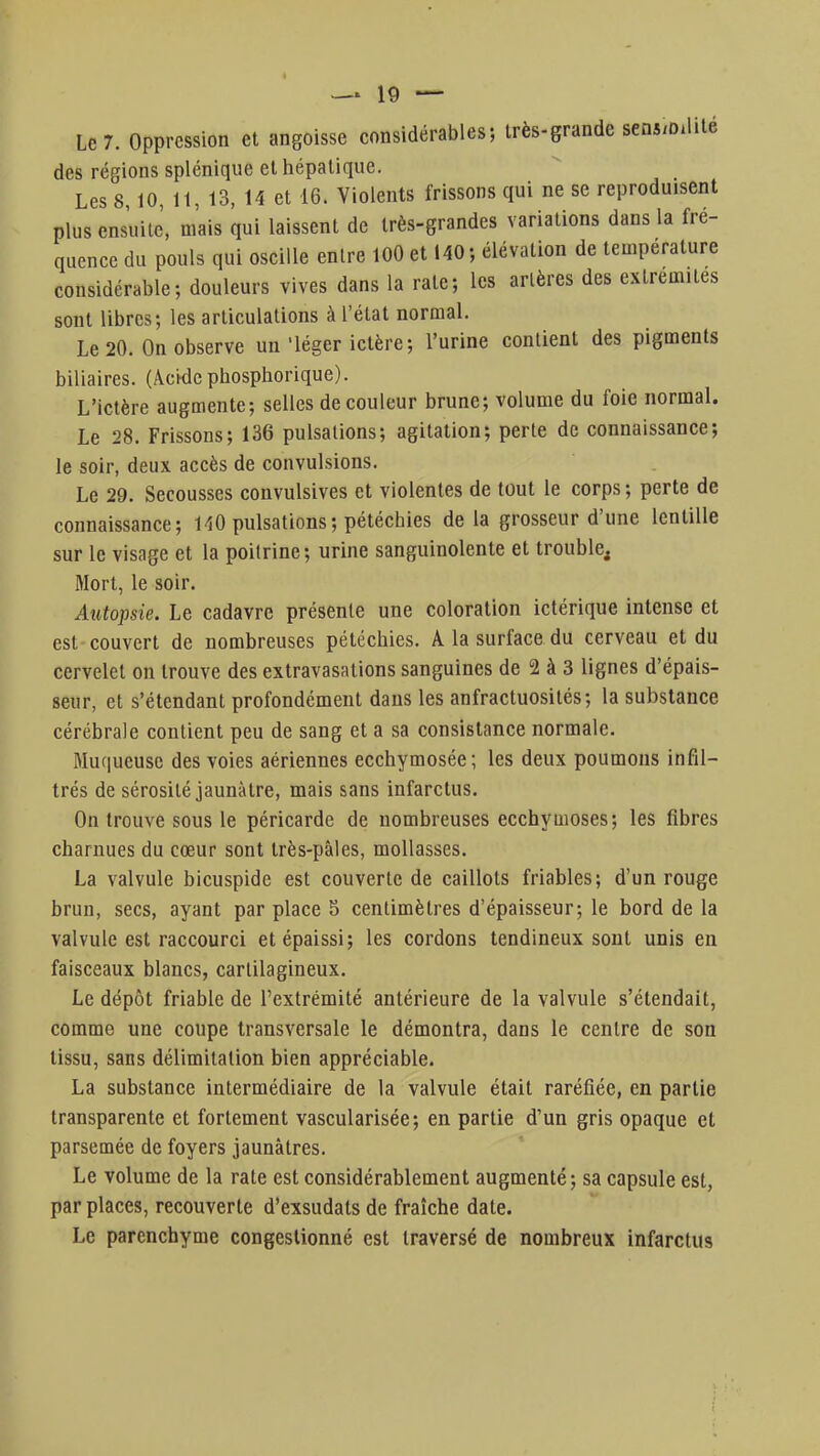 Le 7. Oppression et angoisse considérables; très-grande sénilité des régions splénique et hépatique. Les 8,10, 11, 13, 14 et 16. Violents frissons qui ne se reproduisent plus ensuite, mais qui laissent de très-grandes variations dans la fré- quence du pouls qui oscille entre 100 et 140-, élévation de température considérable; douleurs vives dans la rate; les artères des extrémités sont libres; les articulations à l'état normal. Le 20. On observe un'léger ictère; l'urine contient des pigments biliaires. (Acide phosphorique). L'ictère augmente; selles de couleur brune; volume du foie normal. Le 28. Frissons; 136 pulsations; agitation; perte de connaissance; le soir, deux accès de convulsions. Le 29. Secousses convulsives et violentes de tout le corps; perte de connaissance; 140 pulsations ; pétéchies de la grosseur d'une lentille sur le visage et la poitrine; urine sanguinolente et trouble, Mort, le soir. Autopsie. Le cadavre présente une coloration ictérique intense et est couvert de nombreuses pétéchies. A la surface du cerveau et du cervelet on trouve des extravasations sanguines de 2 à 3 lignes d'épais- seur, et s'étendant profondément dans les anfractuosités; la substance cérébrale contient peu de sang et a sa consistance normale. Muqueuse des voies aériennes ecchymosée; les deux poumons infil- trés de sérosité jaunâtre, mais sans infarctus. On trouve sous le péricarde de nombreuses ecchymoses; les fibres charnues du cœur sont très-pâles, mollasses. La valvule bicuspide est couverte de caillots friables; d'un rouge brun, secs, ayant par place 5 centimètres d'épaisseur; le bord de la valvule est raccourci et épaissi; les cordons tendineux sont unis en faisceaux blancs, cartilagineux. Le dépôt friable de l'extrémité antérieure de la valvule s'étendait, comme une coupe transversale le démontra, dans le centre de son tissu, sans délimitation bien appréciable. La substance intermédiaire de la valvule était raréfiée, en partie transparente et fortement vascularisée; en partie d'un gris opaque et parsemée de foyers jaunâtres. Le volume de la rate est considérablement augmenté; sa capsule est, par places, recouverte d'exsudats de fraîche date. Le parenchyme congestionné est traversé de nombreux infarctus